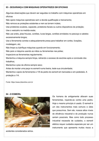 83 - SEGURANÇA COM MÁQUINAS OPERATRIZES EM OFICINAS
Algumas observações que devem ser seguidas no trabalho com máquinas operatrizes em
oficinas
Não opere máquinas operatrizes sem a devida qualificação e treinamento;
Não remova as proteções existentes e nem as tornem inúteis;
Use protetores oculares, capacete, protetores faciais ou outros dispositivos de proteção;
Use o vestuário na medida exata;
Não use anéis, jóias frouxas, cordões, luvas largas, cordões enrolados no pescoço e cabelos
excessivamente longos;
Use a ferramenta correta e adequadamente presa para trabalhar em cortes, furações,
modelagem, etc;
Não limpe ou lubrifique máquinas quando em funcionamento;
Não pare a máquina usando as mãos ou ferramentas nas polias;
Inspecione as ferramentas regularmente;
Mantenha a máquina sempre limpa, retirando o excesso de escórias após a conclusão dos
trabalhos;
Mantenha o piso da oficina sempre seco;
Antes de montar uma peça no esmeril numa lixeira, teste sua circularidade;
Mantenha o apoio da ferramenta a 1/8 da pedra do esmeril em bancadas e em pedestais. A
proteção a 1/4.
Fonte: https://www.ddsonline.com.br
84 - O ESMERIL
Os homens de antigamente afiavam suas
ferramentas, roçando-as contra uma pedra.
Hoje o mesmo princípio é usado. O esmeril é
um dos instrumentos mais comuns e úteis
que possuímos. Sem ele, nossos altos níveis
de eficiência industrial e de produção nunca
seriam possíveis. Mas como todo processo
industrial necessita de cuidados, o esmeril
elétrico requer cuidados especiais por ser um
instrumento que apresenta muitos riscos a
acidentes considerados sérios.
 