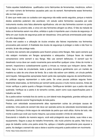 Todos aqueles trabalhadores qualificados como fabricantes de ferramentas, mecânicos, sofrem
um maior número de ferimentos causados pelo uso do esmeril. Normalmente esses ferimentos
são os mais graves.
É claro que neste caso os cuidados com segurança não estão sendo seguidos, porque a maioria
destes acidentes poderiam não acontecer. Um estudo sobre ferimentos causados por este
instrumento revelou dois fatos altamente significativos: oito em dez ferimentos ocorrem no ponto
de operação ou próximo dele, e cinco em dez ferimentos atingem os olhos. O fato da metade de
todos os ferimentos serem nos olhos, enfatiza o quão é importante usar o óculos de segurança. A
falha em usar óculos de segurança pode ser desastrosa. Uma partícula arremessada pode cegar
um olho desprotegido.
Óculos mal usados e a utilização de óculos errados são fatores importantes nos ferimentos
provocados pelo esmeril. A finalidade dos óculos de segurança é proteger a visão e não ficar no
armário, lá ele não protege nada.
A maioria dos esmeris são projetados para ficarem presos entre flanges. Não opere esmeris que
não estejam montados em flanges apropriados e adequados. Coloque faces de material
compreensivo entre esmeril e seu flange. Não use esmeril defeituoso. O esmeril que foi
desativado nunca deve ser usado novamente para esmerilhar qualquer coisa. Antes de montar o
esmeril, inspecione-o cuidadosamente quanto a trincas ou marcas que indiquem danos. Além
disso, faça o teste de circularidade. teste a pedra tocando-a gentilmente com um martelo de
madeira ou cabo de uma chave de fenda. Se a roda não estiver com defeito, um círculo perfeito
será traçado. Salvaguardas apropriadas fazem parte das operações seguras de esmerilhamento.
As práticas seguras representam a outra parte. Se umas poucas práticas seguras forem
totalmente observadas, os ferimentos por esmeril serão poucos e muito menos severos. Antes de
iniciar verifique a pedra quanto a flanges trincados. Certifique-se também que a pedra não está
quebrada. Verifique se a pedra é do tamanho correto, assim como suas especificações para o
trabalho ser feito.
Se a pedra estiver montada fora do centro ou com lateral mais desgastada, grandes esforços são
impostos, podendo ocorrer fragmentação de toda pedra.
Pedras com velocidade excessivamente altas representam outras da principais causas de
acidentes. Uma pedra de esmeril não deve ser operada acima da velocidade recomendada pelo
fabricante. Conheça o limite seguro de velocidade da pedra que você utiliza. Acima de tudo, não
monte a pedra que você usa noutra máquina, que possa exceder o limite de velocidade.
Executando o trabalho de maneira segura, você está protegendo seus dedos, suas mãos e seu
equipamento. Segure a peça de trabalho firmemente, não muito próximo da pedra. Não force a
peça de trabalho contra uma pedra ainda fria, aplique o trabalho gradualmente para aquecer a
pedra. Ao desligar o esmeril não saia e deixe-o sozinho enquanto a pedra estiver em movimento.
Fonte: https://www.ddsonline.com.br
 