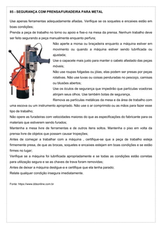 85 - SEGURANÇA COM PRENSA/FURADEIRA PARA METAL
Use apenas ferramentas adequadamente afiadas. Verifique se os soquetes e encaixes estão em
boas condições;
Prenda a peça de trabalho no torno ou apoio e fixe-o na mesa da prensa. Nenhum trabalho deve
ser feito segurando a peça manualmente enquanto perfura;
Não aperte a morsa ou braçadeira enquanto a máquina estiver em
movimento ou quando a máquina estiver sendo lubrificada ou
ajustada;
Use o capacete mais justo para manter o cabelo afastado das peças
móveis;
Não use roupas folgadas ou jóias, elas podem ser presas por peças
rotativas. Não use luvas ou coisas penduradas no pescoço, camisas
ou blusões abertos;
Use os óculos de segurança que impedirão que partículas voadoras
atinjam seus olhos. Use também botas de segurança.
Remova as partículas metálicas da mesa e da área de trabalho com
uma escova ou um instrumento apropriado. Não use o ar comprimido ou as mãos para fazer esse
tipo de trabalho;
Não opere as furadeiras com velocidades maiores do que as especificações do fabricante para os
materiais que estiverem sendo furados;
Mantenha a mesa livre de ferramentas e de outros itens soltos. Mantenha o piso em volta da
prensa livre de objetos que possam causar tropeções;
Antes de começar a trabalhar com a máquina , certifique-se que a peça de trabalho esteja
firmemente presa, de que as brocas, soquetes e encaixes estejam em boas condições e se estão
firmes no lugar;
Verifique se a máquina foi lubrificada apropriadamente e se todas as condições estão corretas
para utilização segura e se as chaves de trava foram removidas;
Antes de deixar a máquina desligue-a e certifique que ela tenha parado;
Relate qualquer condição insegura imediatamente.
Fonte: https://www.ddsonline.com.br
 