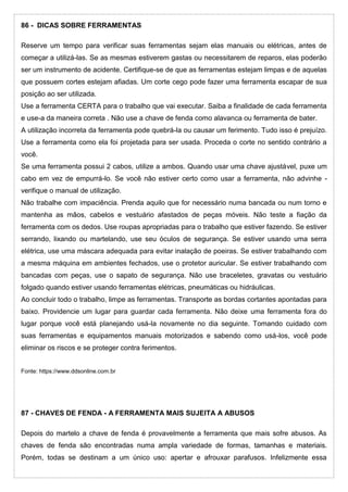 86 - DICAS SOBRE FERRAMENTAS
Reserve um tempo para verificar suas ferramentas sejam elas manuais ou elétricas, antes de
começar a utilizá-las. Se as mesmas estiverem gastas ou necessitarem de reparos, elas poderão
ser um instrumento de acidente. Certifique-se de que as ferramentas estejam limpas e de aquelas
que possuem cortes estejam afiadas. Um corte cego pode fazer uma ferramenta escapar de sua
posição ao ser utilizada.
Use a ferramenta CERTA para o trabalho que vai executar. Saiba a finalidade de cada ferramenta
e use-a da maneira correta . Não use a chave de fenda como alavanca ou ferramenta de bater.
A utilização incorreta da ferramenta pode quebrá-la ou causar um ferimento. Tudo isso é prejuízo.
Use a ferramenta como ela foi projetada para ser usada. Proceda o corte no sentido contrário a
você.
Se uma ferramenta possui 2 cabos, utilize a ambos. Quando usar uma chave ajustável, puxe um
cabo em vez de empurrá-lo. Se você não estiver certo como usar a ferramenta, não advinhe -
verifique o manual de utilização.
Não trabalhe com impaciência. Prenda aquilo que for necessário numa bancada ou num torno e
mantenha as mãos, cabelos e vestuário afastados de peças móveis. Não teste a fiação da
ferramenta com os dedos. Use roupas apropriadas para o trabalho que estiver fazendo. Se estiver
serrando, lixando ou martelando, use seu óculos de segurança. Se estiver usando uma serra
elétrica, use uma máscara adequada para evitar inalação de poeiras. Se estiver trabalhando com
a mesma máquina em ambientes fechados, use o protetor auricular. Se estiver trabalhando com
bancadas com peças, use o sapato de segurança. Não use braceletes, gravatas ou vestuário
folgado quando estiver usando ferramentas elétricas, pneumáticas ou hidráulicas.
Ao concluir todo o trabalho, limpe as ferramentas. Transporte as bordas cortantes apontadas para
baixo. Providencie um lugar para guardar cada ferramenta. Não deixe uma ferramenta fora do
lugar porque você está planejando usá-la novamente no dia seguinte. Tomando cuidado com
suas ferramentas e equipamentos manuais motorizados e sabendo como usá-los, você pode
eliminar os riscos e se proteger contra ferimentos.
Fonte: https://www.ddsonline.com.br
87 - CHAVES DE FENDA - A FERRAMENTA MAIS SUJEITA A ABUSOS
Depois do martelo a chave de fenda é provavelmente a ferramenta que mais sofre abusos. As
chaves de fenda são encontradas numa ampla variedade de formas, tamanhas e materiais.
Porém, todas se destinam a um único uso: apertar e afrouxar parafusos. Infelizmente essa
 