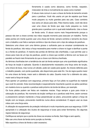 ferramenta é usada como alavanca, como formão, raspador,
misturador de tinta e incrivelmente ás vezes como martelo!
O abuso mais comum é usar a chave de fenda de tamanho errado
para o parafuso. Você não usaria um par de sapatos que fosse
muito pequeno ou muito grandes para seu pés. Caso contrário
isso seria um abuso para eles. Pela mesma razão, você não deve
usar uma chave de fenda que seja muito pequena ou muito
grande para o parafuso com o qual está trabalhando. Use a chave
de fenda certa. O abuso ocorre mais frequentemente porque a
pessoa não tem a chave correta nas mãos naquele momento para executar um trabalho. Tenha
estes pontos em mente quando usar uma chave de fenda: sempre combine o tamanho da chave
com o trabalho a ser feito e sempre combine o tipo da chave com o tipo de cabeça do parafuso.
Selecione uma chave com uma lâmina grossa o suficiente para se encaixar corretamente na
fenda do parafuso. Isto reduz a força necessária para manter a chave no lugar e danificar a ponta
ou a fenda do parafuso. A maioria das pontas de lâminas são chanfradas, o que permite usar a
chave para mais de um tipo de parafuso, porém a chave que contém a lâmina com as faces em
paralelo se fixará mais firmemente do que a chave com lâmina chanfrada.
As lâminas chanfradas tem a tendência de sair da fenda sempre que uma quantidade significativa
de força de torção é aplicada. Quando é absolutamente necessária uma força extra de torção,
uma chave de boca, mas nunca um alicate, pode ser usada para ajudar. As chaves defenda para
o trabalho pesado, com ponta quadrada, são disponíveis para este fim. Via de regra quanto maior
for uma chave de fenda, maior será o diâmetro do cabo. Quanto maior for o diâmetro do cabo,
maior será a força de torção.
Para apertar um parafuso com segurança, primeiro faça um furo piloto na superfície do material
que você for prender. Esta recomendação é especialmente importante quando se aplica parafuso
em madeira dura ou quando o parafuso está próximo da borda da tábua, por exemplo.
Os furos pilotos podem ser feitos em madeiras macias. Faça sempre a guia para iniciar a
colocação do parafuso. No momento da torção verifique se o parafuso está firme, assim comece
a pressioná-lo sempre mantendo a força perpendicular ao plano, procurando aplicar a força de
torção com os braços, procurando mantê-los numa altura considerável. É seguro usar as duas
mãos com uma força extra.
A utilização do equipamento de proteção individual é muito importante para sua segurança. O EPI
apropriado é a utilização dos óculos de segurança e luvas para evitar ferimentos. Eis algumas
regras básicas de segurança:
Certifique-se sempre que a ponta da chave se encaixa na fenda. Sem folga e sem aperto;
Não use uma chave de fenda como punção ou formão;
Não exponha a chave de fenda a calor excessivo;
 