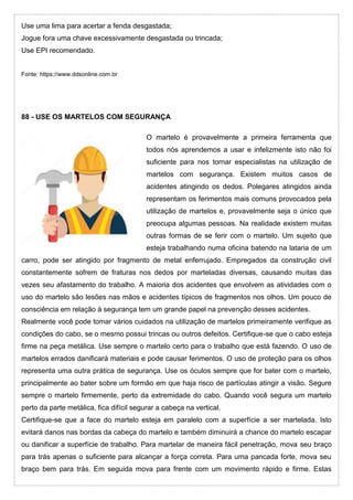 Use uma lima para acertar a fenda desgastada;
Jogue fora uma chave excessivamente desgastada ou trincada;
Use EPI recomendado.
Fonte: https://www.ddsonline.com.br
88 - USE OS MARTELOS COM SEGURANÇA
O martelo é provavelmente a primeira ferramenta que
todos nós aprendemos a usar e infelizmente isto não foi
suficiente para nos tornar especialistas na utilização de
martelos com segurança. Existem muitos casos de
acidentes atingindo os dedos. Polegares atingidos ainda
representam os ferimentos mais comuns provocados pela
utilização de martelos e, provavelmente seja o único que
preocupa algumas pessoas. Na realidade existem muitas
outras formas de se ferir com o martelo. Um sujeito que
esteja trabalhando numa oficina batendo na lataria de um
carro, pode ser atingido por fragmento de metal enferrujado. Empregados da construção civil
constantemente sofrem de fraturas nos dedos por marteladas diversas, causando muitas das
vezes seu afastamento do trabalho. A maioria dos acidentes que envolvem as atividades com o
uso do martelo são lesões nas mãos e acidentes típicos de fragmentos nos olhos. Um pouco de
consciência em relação à segurança tem um grande papel na prevenção desses acidentes.
Realmente você pode tomar vários cuidados na utilização de martelos primeiramente verifique as
condições do cabo, se o mesmo possui trincas ou outros defeitos. Certifique-se que o cabo esteja
firme na peça metálica. Use sempre o martelo certo para o trabalho que está fazendo. O uso de
martelos errados danificará materiais e pode causar ferimentos. O uso de proteção para os olhos
representa uma outra prática de segurança. Use os óculos sempre que for bater com o martelo,
principalmente ao bater sobre um formão em que haja risco de partículas atingir a visão. Segure
sempre o martelo firmemente, perto da extremidade do cabo. Quando você segura um martelo
perto da parte metálica, fica difícil segurar a cabeça na vertical.
Certifique-se que a face do martelo esteja em paralelo com a superfície a ser martelada. Isto
evitará danos nas bordas da cabeça do martelo e também diminuirá a chance do martelo escapar
ou danificar a superfície de trabalho. Para martelar de maneira fácil penetração, mova seu braço
para trás apenas o suficiente para alcançar a força correta. Para uma pancada forte, mova seu
braço bem para trás. Em seguida mova para frente com um movimento rápido e firme. Estas
 