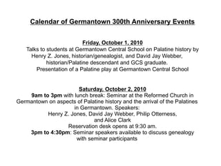 Calendar of Germantown 300th Anniversary Events


                             Friday, October 1, 2010
    Talks to students at Germantown Central School on Palatine history by
      Henry Z. Jones, historian/genealogist, and David Jay Webber,
             historian/Palatine descendant and GCS graduate.
        Presentation of a Palatine play at Germantown Central School


                      Saturday, October 2, 2010
    9am to 3pm with lunch break: Seminar at the Reformed Church in
Germantown on aspects of Palatine history and the arrival of the Palatines
                    in Germantown. Speakers:
          Henry Z. Jones, David Jay Webber, Philip Otterness,
                             and Alice Clark
                  Reservation desk opens at 9:30 am.
    3pm to 4:30pm: Seminar speakers available to discuss genealogy
                     with seminar participants
 