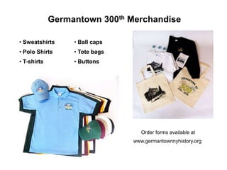Germantown 300th Merchandise

• Sweatshirts     • Ball caps
• Polo Shirts     • Tote bags
• T-shirts        • Buttons




                                   Order forms available at
                                www.germantownnyhistory.org
 