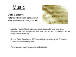 Music
Gala Concert
Reformed Church in Germantown
Sunday October 3, 2010, 3:00 PM



•   Maestro Harold Farberman; composer/conductor and long-time
    Germantown resident premieres a new concert work commissioned for
    voice and instruments

•   Donna Diehl, Conductor; 18th century hymns sung by the Southern
    Columbia Community Choir

•   Performances by other groups and soloists
 