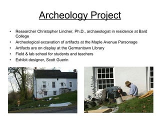 Archeology Project
•   Researcher Christopher Lindner, Ph.D., archaeologist in residence at Bard
    College
•   Archeological excavation of artifacts at the Maple Avenue Parsonage
•   Artifacts are on display at the Germantown Library
•   Field & lab school for students and teachers
•   Exhibit designer, Scott Guerin
 