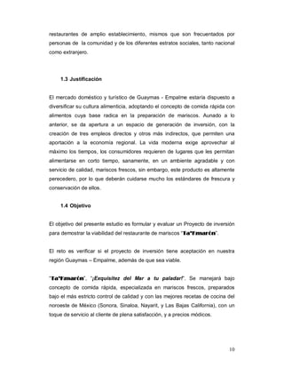 10
restaurantes de amplio establecimiento, mismos que son frecuentados por
personas de la comunidad y de los diferentes estratos sociales, tanto nacional
como extranjero.
1.3 Justificación
El mercado doméstico y turístico de Guaymas - Empalme estaría dispuesto a
diversificar su cultura alimenticia, adoptando el concepto de comida rápida con
alimentos cuya base radica en la preparación de mariscos. Aunado a lo
anterior, se da apertura a un espacio de generación de inversión, con la
creación de tres empleos directos y otros más indirectos, que permiten una
aportación a la economía regional. La vida moderna exige aprovechar al
máximo los tiempos, los consumidores requieren de lugares que les permitan
alimentarse en corto tiempo, sanamente, en un ambiente agradable y con
servicio de calidad, mariscos frescos, sin embargo, este producto es altamente
perecedero, por lo que deberán cuidarse mucho los estándares de frescura y
conservación de ellos.
1.4 Objetivo
El objetivo del presente estudio es formular y evaluar un Proyecto de inversión
para demostrar la viabilidad del restaurante de mariscos “TTaa’’KKmmaarróónn”.
El reto es verificar si el proyecto de inversión tiene aceptación en nuestra
región Guaymas – Empalme, además de que sea viable.
“TTaa’’KKmmaarróónn”, “¡Exquisitez del Mar a tu paladar!”. Se manejará bajo
concepto de comida rápida, especializada en mariscos frescos, preparados
bajo el más estricto control de calidad y con las mejores recetas de cocina del
noroeste de México (Sonora, Sinaloa, Nayarit, y Las Bajas California), con un
toque de servicio al cliente de plena satisfacción, y a precios módicos.
 