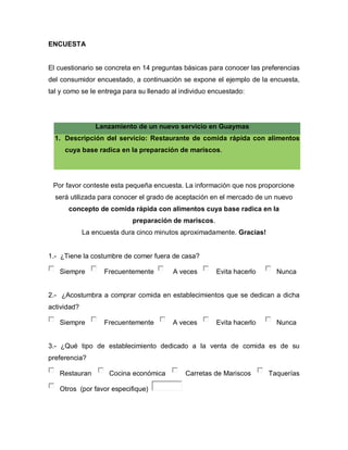 ENCUESTA
El cuestionario se concreta en 14 preguntas básicas para conocer las preferencias
del consumidor encuestado, a continuación se expone el ejemplo de la encuesta,
tal y como se le entrega para su llenado al individuo encuestado:
Lanzamiento de un nuevo servicio en Guaymas
1. Descripción del servicio: Restaurante de comida rápida con alimentos
cuya base radica en la preparación de mariscos.
Por favor conteste esta pequeña encuesta. La información que nos proporcione
será utilizada para conocer el grado de aceptación en el mercado de un nuevo
concepto de comida rápida con alimentos cuya base radica en la
preparación de mariscos.
La encuesta dura cinco minutos aproximadamente. Gracias!
1.- ¿Tiene la costumbre de comer fuera de casa?
Siempre Frecuentemente A veces Evita hacerlo Nunca
2.- ¿Acostumbra a comprar comida en establecimientos que se dedican a dicha
actividad?
Siempre Frecuentemente A veces Evita hacerlo Nunca
3.- ¿Qué tipo de establecimiento dedicado a la venta de comida es de su
preferencia?
Restauran Cocina económica Carretas de Mariscos Taquerías
Otros (por favor especifique)
 