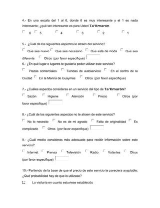 4.- En una escala del 1 al 6, donde 6 es muy interesante y el 1 es nada
interesante; ¿qué tan interesante es para Usted TTaa’’KKmmaarróónn
6 5 4 3 2 1
5.- ¿Cuál de los siguientes aspectos le atraen del servicio?
Que sea nuevo Que sea necesario Que esté de moda Que sea
diferente Otros (por favor especifique)
6.- ¿En qué lugar o lugares te gustaría poder utilizar este servicio?
Plazas comerciales Tiendas de autoservicio En el centro de la
Ciudad En la Marina de Guaymas Otros (por favor especifique)
7.- ¿Cuáles aspectos consideras en un servicio del tipo de TTaa’’KKmmaarróónn??
Sazón Higiene Atención Precio Otros (por
favor especifique)
8.- ¿Cuál de los siguientes aspectos no te atraen de este servicio?
No lo necesito No es de mi agrado Falta de originalidad Es
complicado Otros (por favor especifique)
9.- ¿Cuál medio consideras más adecuado para recibir información sobre este
servicio?
Internet Prensa Televisión Radio Volantes Otros
(por favor especifique)
10.- Partiendo de la base de que el precio de este servicio te pareciera aceptable;
¿Qué probabilidad hay de que lo utilizase?
Lo visitaría en cuanto estuviese establecido
 