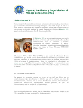 Higiene, Confianza y Seguridad en el
Manejo de los Alimentos
¿Qué es el Programa "H"?
Con el propósito fundamental de disminuir la incidencia de enfermedades transmitidas
por los alimentos en turistas nacionales y extranjeros y mejorar la imagen de México a
nivel mundial con respecto a la seguridad alimentaria, desde 1990, se implementó en
nuestro país, un programa Nacional de Manejo Higiénico de Alimentos, Distintivo "H",
para todos los establecimientos fijos de alimentos y bebidas
El Distintivo "H", es un reconocimiento que otorgan la
Secretaría de Turismo y la Secretaría de Salud, a aquellos
establecimientos fijos de alimentos y bebidas:
(restaurantes en general, restaurantes de hoteles,
cafeterías, fondas etc.), por cumplir con los estándares de
higiene que marca la Norma Mexicana NMX-F605
NORMEX 2004.
El programa "H" es 100% PREVENTIVO, lo que asegura la advertencia de una
contaminación que pudiera causar alguna enfermedad transmitida por alimentos; este
programa contempla un programa de capacitación al 80% del personal operativo y al
100% del personal de mandos medios y altos, esta capacitación es orientada por un
consultor registrado con perfil en el área químico–médico-biológica, y los conocimientos que
se imparten están estructurados bajo lineamientos dictados por un grupo de expertos en
la materia.
En que consiste la capacitación:
La asesoría del consultor consiste en ofrecer al personal que labora en los
establecimientos fijos de alimentos y bebidas que así lo soliciten, una serie de
recomendaciones y técnicas para el lavado, desinfección, limpieza, almacenamiento,
congelación, refrigeración, descongelación, higiene personal, etc. para ser
implementadas como un proceso de mejora continua.
Esta información está regida por una lista de verificación que se deberá cumplir en un
90% de satisfacción y que contempla los siguientes puntos:
 