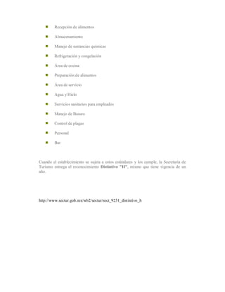 Recepción de alimentos
Almacenamiento
Manejo de sustancias químicas
Refrigeración y congelación
Área de cocina
Preparación de alimentos
Área de servicio
Agua y Hielo
Servicios sanitarios para empleados
Manejo de Basura
Control de plagas
Personal
Bar
Cuando el establecimiento se sujeta a estos estándares y los cumple, la Secretaría de
Turismo entrega el reconocimiento Distintivo "H", mismo que tiene vigencia de un
año.
http://www.sectur.gob.mx/wb2/sectur/sect_9231_distintivo_h
 