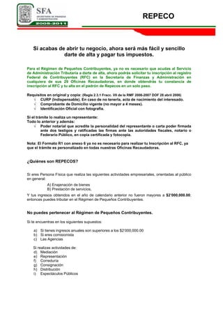 REPECO
Si acabas de abrir tu negocio, ahora será más fácil y sencillo
darte de alta y pagar tus impuestos.
Para el Régimen de Pequeños Contribuyentes, ya no es necesario que acudas al Servicio
de Administración Tributaria a darte de alta, ahora podrás solicitar tu inscripción al registro
Federal de Contribuyentes (RFC) en la Secretaría de Finanzas y Administración en
cualquiera de sus 29 Oficinas Recaudadoras, en donde obtendrás tu constancia de
inscripción al RFC y tu alta en el padrón de Repecos en un solo paso.
Requisitos en original y copia: (Regla 2.3.1 Fracc. VII de la RMF 2006-2007 DOF 28 abril 2006)
√ CURP (Indispensable). En caso de no tenerla, acta de nacimiento del interesado.
√ Comprobante de Domicilio vigente (no mayor a 4 meses).
√ Identificación Oficial con fotografía.
Si el trámite lo realiza un representante:
Todo lo anterior y además:
√ Poder notarial que acredite la personalidad del representante o carta poder firmada
ante dos testigos y ratificadas las firmas ante las autoridades fiscales, notario o
Federario Público, en copia certificada y fotocopia.
Nota: El Formato R1 con anexo 6 ya no es necesario para realizar tu Inscripción al RFC, ya
que el trámite es personalizado en todas nuestras Oficinas Recaudadoras.
¿Quiénes son REPECOS?
Si eres Persona Física que realiza las siguientes actividades empresariales, orientadas al público
en general:
A) Enajenación de bienes
B) Prestación de servicios,
Y tus ingresos obtenidos en el año de calendario anterior no fueron mayores a $2’000,000.00;
entonces puedes tributar en el Régimen de Pequeños Contribuyentes.
No puedes pertenecer al Régimen de Pequeños Contribuyentes.
Si te encuentras en los siguientes supuestos:
a) Si tienes ingresos anuales son superiores a los $2’000,000.00
b) Si eres comisionista
c) Las Agencias
Si realizas actividades de:
d) Mediación
e) Representación
f) Correduría
g) Consignación
h) Distribución
i) Espectáculos Públicos
 