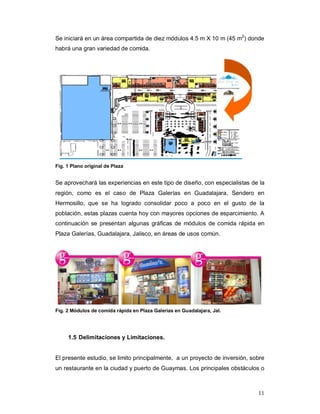 11
Se iniciará en un área compartida de diez módulos 4.5 m X 10 m (45 m2
) donde
habrá una gran variedad de comida.
Fig. 1 Plano original de Plaza
Se aprovechará las experiencias en este tipo de diseño, con especialistas de la
región, como es el caso de Plaza Galerías en Guadalajara, Sendero en
Hermosillo, que se ha logrado consolidar poco a poco en el gusto de la
población, estas plazas cuenta hoy con mayores opciones de esparcimiento. A
continuación se presentan algunas gráficas de módulos de comida rápida en
Plaza Galerías, Guadalajara, Jalisco, en áreas de usos común.
Fig. 2 Módulos de comida rápida en Plaza Galerías en Guadalajara, Jal.
1.5 Delimitaciones y Limitaciones.
El presente estudio, se limito principalmente, a un proyecto de inversión, sobre
un restaurante en la ciudad y puerto de Guaymas. Los principales obstáculos o
 