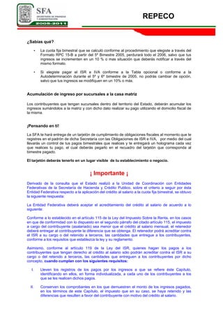 REPECO
¿Sabías qué?
• La cuota fija bimestral que se calculó conforme al procedimiento que elegiste a través del
Formato RPC 15-B a partir del 5º Bimestre 2005, perdurará todo el 2006, salvo que tus
ingresos se incrementen en un 10 % o mas situación que deberás notificar a través del
mismo formato.
• Si elegiste pagar el ISR e IVA conforme a la Tabla opcional o conforme a la
Autodeterminación durante el 5º y 6º bimestre de 2005, no podrás cambiar de opción,
salvo que tus ingresos se modifiquen en un 10% o más.
Acumulación de ingreso por sucursales a la casa matriz
Los contribuyentes que tengan sucursales dentro del territorio del Estado, deberán acumular los
ingresos sumándolos a la matriz y con dicho dato realizar su pago utilizando el domicilio fiscal de
la misma.
¡Pensando en tí!
La SFA te hará entrega de un tarjetón de cumplimiento de obligaciones fiscales al momento que te
registres en el padrón de dicha Secretaría con las Obligaciones de ISR e IVA, por medio del cual
llevarás un control de tus pagos bimestrales que realices y te entregará un holograma cada vez
que realices tu pago, el cual deberás pegarlo en el recuadro del tarjetón que corresponda al
bimestre pagado.
El tarjetón deberás tenerlo en un lugar visible de tu establecimiento o negocio.
¡ Importante ¡
Derivado de la consulta que el Estado realizó a la Unidad de Coordinación con Entidades
Federativas de la Secretaría de Hacienda y Crédito Publico, sobre el criterio a seguir por ésta
Entidad Federativa respecto a la aplicación del crédito al salario a la cuota fija bimestral, se obtuvo
la siguiente respuesta:
La Entidad Federativa deberá aceptar el acreditamiento del crédito al salario de acuerdo a lo
siguiente:
Conforme a lo establecido en el artículo 115 de la Ley del Impuesto Sobre la Renta, en los casos
en que de conformidad con lo dispuesto en el segundo párrafo del citado artículo 115, el impuesto
a cargo del contribuyente (asalariado) sea menor que el crédito al salario mensual, el retenedor
deberá entregar al contribuyente la diferencia que se obtenga. El retenedor podrá acreditar contra
el ISR a su cargo o del retenido a terceros, las cantidades que entregue a los contribuyentes,
conforme a los requisitos que establezca la ley y su reglamento.
Asimismo, conforme al artículo 119 de la Ley del ISR, quienes hagan los pagos a los
contribuyentes que tengan derecho al crédito al salario sólo podrán acreditar contra el ISR a su
cargo o del retenido a terceros, las cantidades que entreguen a los contribuyentes por dicho
concepto, cuando cumplan con los siguientes requisitos:
I. Lleven los registros de los pagos por los ingresos a que se refiere éste Capítulo,
identificando en ellos, en forma individualizada, a cada uno de los contribuyentes a los
que se les realicen dichos pagos.
II. Conserven los comprobantes en los que demuestren el monto de los ingresos pagados,
en los términos de este Capítulo, el impuesto que en su caso, se haya retenido y las
diferencias que resulten a favor del contribuyente con motivo del crédito al salario.
 