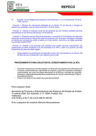 REPECO
III. Cumplan con las obligaciones previstas en las fracciones I, II, V y VI del artículo 118 de la
LISR, que son:
Fracción I.- Efectuar las retenciones señaladas en el artículo 113 de ésta ley y entregar en
efectivo las cantidades a que se refiere el artículo 115 de la misma.
Fracción II.- Calcular el impuesto anual de las personas que les hubieren prestado servicios
subordinados en los términos del artículo 116 de ésta ley.
Fracción V.- Presentar ante las Oficinas autorizadas, a mas tardar el 15 de febrero de cada año,
declaración proporcionando información sobre las personas a las que hayan entregado cantidades
en efectivo por concepto de crédito al salario en el año anterior, conforme a las reglas generales
que al efecto expida el SAT.
Fracción VI.- Solicitar a las personas que contraten para prestar servicios subordinados, les
proporcionen los datos necesarios a fin de inscribirlas en el RFC, o bien si ya cuentan con éste
proporcionen la clave del citado registro.
I. Hayan pagado las aportaciones de seguridad social y las mencionadas en el artículo 109
de ésta Ley que correspondan a los ingresos que se trate.
PROCEDIMIENTO PARA SOLICITAR EL ACREDITAMIENTO EN LA SFA
• Presentar solicitud por escrito dirigido a la Dirección de Ingresos de la Secretaría de
Finanzas y Administración, adjuntando en original y copia los requisitos enlistados
anteriormente, así como los pagos efectuados en la SFA por concepto de cuota fija
bimestral, independientemente del procedimiento de calculo seleccionado (Tabla o
Autodeterminación).
• Estar al corriente en sus pagos de cuota fija bimestral.
Para cualquier duda:
Secretaría de Finanzas y Administración del Gobierno del Estado de Puebla
11 oriente 2224, Col. Azcárate. C. P. 72501, Puebla, Pue.
Teléfonos:
2 29 70 00 y 2 29 71 30 ó al 01 800 01 202 40.
O en cualquiera de nuestras Oficinas Recaudadoras.
 