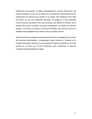 12
limitaciones del proyecto, se basa principalmente en la poca información que
existe al respecto, ya que no se cuenta con una base bien estandarizada de los
restaurantes de mariscos que existen en la ciudad. Otro obstáculo fue la falta
de tiempo, ya que por cuestiones laborales, se complica un poco dedicarle
como se quiere al proyecto, otra causa principal, que delimito mi estudio, fue la
escasez de recurso monetario, ya que la investigación, se realizó con recursos
propios, y lo cual es un gasto en la economía familiar, esto provoco que no se
realizara mas investigación de campo como se hubiera querido.
Cabe mencionar que algunos comentarios dentro de la investigación de campo,
las personas entrevistadas y encuestadas hacían mención e hincapié en la
situación económica difícil por la que atraviesa la región actualmente y que ello
puede ser el motivo por el cual manifiestan poca certidumbre en algunos
proyectos empresariales de la región.
 