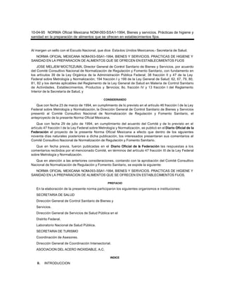 10-04-95 NORMA Oficial Mexicana NOM-093-SSA1-1994, Bienes y servicios. Prácticas de higiene y
sanidad en la preparación de alimentos que se ofrecen en establecimientos fijos.
Al margen un sello con el Escudo Nacional, que dice: Estados Unidos Mexicanos.- Secretaría de Salud.
NORMA OFICIAL MEXICANA NOM-093-SSA1-1994, BIENES Y SERVICIOS. PRACTICAS DE HIGIENE Y
SANIDAD EN LA PREPARACION DE ALIMENTOS QUE SE OFRECEN EN ESTABLECIMIENTOS FIJOS
JOSE MELJEM MOCTEZUMA, Director General de Control Sanitario de Bienes y Servicios, por acuerdo
del Comité Consultivo Nacional de Normalización de Regulación y Fomento Sanitario, con fundamento en
los artículos 39 de la Ley Orgánica de la Administración Pública Federal; 38 fracción II y 47 de la Ley
Federal sobre Metrología y Normalización; 194 fracción I y 199 de la Ley General de Salud; 62, 67, 79, 80,
81, 82 y los demás aplicables del Reglamento de la Ley General de Salud en Materia de Control Sanitario
de Actividades, Establecimientos, Productos y Servicios; 8o. fracción IV y 13 fracción I del Reglamento
Interior de la Secretaría de Salud, y
CONSIDERANDO
Que con fecha 23 de marzo de 1994, en cumplimiento de lo previsto en el artículo 46 fracción I de la Ley
Federal sobre Metrología y Normalización, la Dirección General de Control Sanitario de Bienes y Servicios
presentó al Comité Consultivo Nacional de Normalización de Regulación y Fomento Sanitario, el
anteproyecto de la presente Norma Oficial Mexicana.
Que con fecha 29 de julio de 1994, en cumplimiento del acuerdo del Comité y de lo previsto en el
artículo 47 fracción I de la Ley Federal sobre Metrología y Normalización, se publicó en el Diario Oficial de la
Federación el proyecto de la presente Norma Oficial Mexicana a efecto que dentro de los siguientes
noventa días naturales posteriores a dicha publicación, los interesados presentaran sus comentarios al
Comité Consultivo Nacional de Normalización de Regulación y Fomento Sanitario.
Que en fecha previa, fueron publicadas en el Diario Oficial de la Federación las respuestas a los
comentarios recibidos por el mencionado Comité, en términos del artículo 47 fracción III de la Ley Federal
sobre Metrología y Normalización.
Que en atención a las anteriores consideraciones, contando con la aprobación del Comité Consultivo
Nacional de Normalización de Regulación y Fomento Sanitario, se expide la siguiente:
NORMA OFICIAL MEXICANA NOM-093-SSA1-1994, BIENES Y SERVICIOS. PRACTICAS DE HIGIENE Y
SANIDAD EN LA PREPARACION DE ALIMENTOS QUE SE OFRECEN EN ESTABLECIMIENTOS FIJOS.
PREFACIO
En la elaboración de la presente norma participaron los siguientes organismos e instituciones:
SECRETARIA DE SALUD
Dirección General de Control Sanitario de Bienes y
Servicios.
Dirección General de Servicios de Salud Pública en el
Distrito Federal.
Laboratorio Nacional de Salud Pública.
SECRETARIA DE TURISMO
Coordinación de Asesores.
Dirección General de Coordinación Intersectorial.
ASOCIACION DEL ACERO INOXIDABLE, A.C.
INDICE
0. INTRODUCCION
 