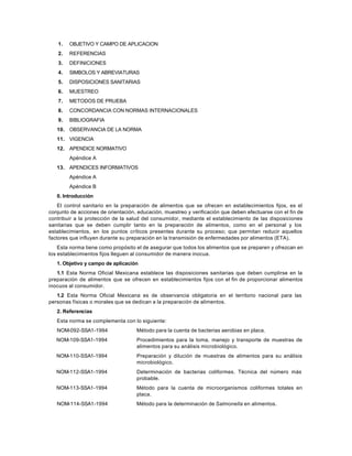 1. OBJETIVO Y CAMPO DE APLICACION
2. REFERENCIAS
3. DEFINICIONES
4. SIMBOLOS Y ABREVIATURAS
5. DISPOSICIONES SANITARIAS
6. MUESTREO
7. METODOS DE PRUEBA
8. CONCORDANCIA CON NORMAS INTERNACIONALES
9. BIBLIOGRAFIA
10. OBSERVANCIA DE LA NORMA
11. VIGENCIA
12. APENDICE NORMATIVO
Apéndice A
13. APENDICES INFORMATIVOS
Apéndice A
Apéndice B
0. Introducción
El control sanitario en la preparación de alimentos que se ofrecen en establecimientos fijos, es el
conjunto de acciones de orientación, educación, muestreo y verificación que deben efectuarse con el fin de
contribuir a la protección de la salud del consumidor, mediante el establecimiento de las disposiciones
sanitarias que se deben cumplir tanto en la preparación de alimentos, como en el personal y los
establecimientos, en los puntos críticos presentes durante su proceso; que permitan reducir aquellos
factores que influyen durante su preparación en la transmisión de enfermedades por alimentos (ETA).
Esta norma tiene como propósito el de asegurar que todos los alimentos que se preparen y ofrezcan en
los establecimientos fijos lleguen al consumidor de manera inocua.
1. Objetivo y campo de aplicación
1.1 Esta Norma Oficial Mexicana establece las disposiciones sanitarias que deben cumplirse en la
preparación de alimentos que se ofrecen en establecimientos fijos con el fin de proporcionar alimentos
inocuos al consumidor.
1.2 Esta Norma Oficial Mexicana es de observancia obligatoria en el territorio nacional para las
personas físicas o morales que se dedican a la preparación de alimentos.
2. Referencias
Esta norma se complementa con lo siguiente:
NOM-092-SSA1-1994 Método para la cuenta de bacterias aerobias en placa.
NOM-109-SSA1-1994 Procedimientos para la toma, manejo y transporte de muestras de
alimentos para su análisis microbiológico.
NOM-110-SSA1-1994 Preparación y dilución de muestras de alimentos para su análisis
microbiológico.
NOM-112-SSA1-1994 Determinación de bacterias coliformes. Técnica del número más
probable.
NOM-113-SSA1-1994 Método para la cuenta de microorganismos coliformes totales en
placa.
NOM-114-SSA1-1994 Método para la determinación de Salmonella en alimentos.
 