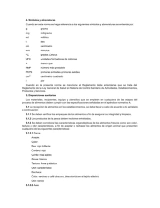 4. Símbolos y abreviaturas
Cuando en esta norma se haga referencia a los siguientes símbolos y abreviaturas se entiende por:
g gramo
mg miligramo
ml mililitro
l litro
cm centímetro
min minutos
ºC grados Celsius
UFC unidades formadoras de colonias
< menor que
NMP número más probable
PEPS primeras entradas-primeras salidas
cm2 centímetro cuadrado
/ por
Cuando en la presente norma se mencione al Reglamento debe entenderse que se trata del
Reglamento de la Ley General de Salud en Materia de Control Sanitario de Actividades, Establecimientos,
Productos y Servicios.
5. Disposiciones sanitarias
Los materiales, recipientes, equipo y utensilios que se empleen en cualquiera de las etapas del
proceso de alimentos deben cumplir con las especificaciones señaladas en el apéndice normativo A.
5.1 La recepción de alimentos en los establecimientos, se debe llevar a cabo de acuerdo a lo señalado
a continuación:
5.1.1 Se deben verificar los empaques de los alimentos a fin de asegurar su integridad y limpieza.
5.1.2 Los productos de la pesca deben recibirse enhielados.
5.1.3 Se deben corroborar las características organolépticas de los alimentos frescos como son color,
textura y olor característicos, a fin de aceptar o rechazar los alimentos de origen animal que presenten
cualquiera de las siguientes características:
5.1.3.1 Carne
Acepte:
Color:
Res: rojo brillante
Cordero: rojo
Cerdo: rosa pálido
Grasa: blanca
Textura: firme y elástica
Olor: característico
Rechace:
Color: verdoso o café obscuro, descolorida en el tejido elástico
Olor: rancio
5.1.3.2 Aves
 