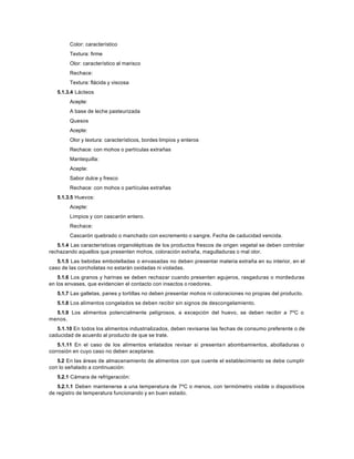Color: característico
Textura: firme
Olor: característico al marisco
Rechace:
Textura: flácida y viscosa
5.1.3.4 Lácteos
Acepte:
A base de leche pasteurizada
Quesos
Acepte:
Olor y textura: característicos, bordes limpios y enteros
Rechace: con mohos o partículas extrañas
Mantequilla:
Acepte:
Sabor dulce y fresco
Rechace: con mohos o partículas extrañas
5.1.3.5 Huevos:
Acepte:
Limpios y con cascarón entero.
Rechace:
Cascarón quebrado o manchado con excremento o sangre. Fecha de caducidad vencida.
5.1.4 Las características organolépticas de los productos frescos de origen vegetal se deben controlar
rechazando aquellos que presenten mohos, coloración extraña, magulladuras o mal olor.
5.1.5 Las bebidas embotelladas o envasadas no deben presentar materia extraña en su interior, en el
caso de las corcholatas no estarán oxidadas ni violadas.
5.1.6 Los granos y harinas se deben rechazar cuando presenten agujeros, rasgaduras o mordeduras
en los envases, que evidencien el contacto con insectos o roedores.
5.1.7 Las galletas, panes y tortillas no deben presentar mohos ni coloraciones no propias del producto.
5.1.8 Los alimentos congelados se deben recibir sin signos de descongelamiento.
5.1.9 Los alimentos potencialmente peligrosos, a excepción del huevo, se deben recibir a 7ºC o
menos.
5.1.10 En todos los alimentos industrializados, deben revisarse las fechas de consumo preferente o de
caducidad de acuerdo al producto de que se trate.
5.1.11 En el caso de los alimentos enlatados revisar si presentan abombamientos, abolladuras o
corrosión en cuyo caso no deben aceptarse.
5.2 En las áreas de almacenamiento de alimentos con que cuente el establecimiento se debe cumplir
con lo señalado a continuación:
5.2.1 Cámara de refrigeración:
5.2.1.1 Deben mantenerse a una temperatura de 7ºC o menos, con termómetro visible o dispositivos
de registro de temperatura funcionando y en buen estado.
 