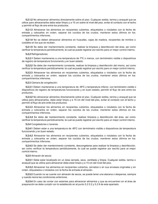 5.2.1.2 No almacenar alimentos directamente sobre el piso. Cualquier estiba, tarima y anaquel que se
utilice para almacenarlos debe estar limpio y a 15 cm sobre el nivel del piso, evitar el contacto con el techo
y permitir el flujo de aire entre los productos.
5.2.1.3 Almacenar los alimentos en recipientes cubiertos, etiquetados o rotulados con la fecha de
entrada y colocarlos en orden, separar los cocidos de los crudos; mantener estos últimos en los
compartimentos inferiores.
5.2.1.4 No se deben almacenar alimentos en huacales, cajas de madera, recipientes de mimbre o
costales en los que se reciben.
5.2.1.5 Se debe dar mantenimiento constante, realizar la limpieza y desinfección del área, así como
verificar la temperatura periódicamente, la cual se puede registrar por escrito para un mejor control interno.
5.2.2 Refrigeradores:
5.2.2.1 Deben mantenerse a una temperatura de 7ºC o menos, con termómetro visible o dispositivos
de registro de temperatura funcionando y en buen estado.
5.2.2.2 Se debe dar mantenimiento constante, realizar la limpieza y desinfección del mismo, así como
verificar la temperatura periódicamente, la cual se puede registrar por escrito para un mejor control interno.
5.2.2.3 Almacenar los alimentos en recipientes cubiertos, etiquetados o rotulados con la fecha de
entrada y colocarlos en orden, separar los cocidos de los crudos, mantener estos últimos en los
compartimentos inferiores.
5.2.3 Cámara de congelación:
5.2.3.1 Deben mantenerse a una temperatura de -l8ºC o temperatura inferior, con termómetro visible o
dispositivos de registro de temperaturas funcionando y en buen estado; permitir el flujo de aire entre los
productos.
5.2.3.2 No almacenar alimentos directamente sobre el piso. Cualquier estiba, tarima y anaquel que se
utilice para almacenarlos, debe estar limpio y a 15 cm del nivel del piso, evitar el contacto con el techo y
permitir el flujo de aire entre los productos.
5.2.3.3 Almacenar los alimentos en recipientes cubiertos, etiquetados o rotulados con la fecha de
entrada y colocarlos en orden, separar los cocidos de los crudos; mantener estos últimos en los
compartimentos inferiores.
5.2.3.4 Se debe dar mantenimiento constante, realizar limpieza y desinfección del área, así como
verificar la temperatura periódicamente, la cual se puede registrar por escrito para un mejor control interno.
5.2.4 Congeladores o neveras:
5.2.4.1 Deben estar a una temperatura de -l8ºC con termómetro visible o dispositivos de temperatura
funcionando y en buen estado.
5.2.4.2 Almacenar los alimentos en recipientes cubiertos, etiquetados o rotulados con la fecha de
entrada y colocarlos en orden, separar los cocidos de los crudos; mantener estos últimos en los
compartimentos inferiores.
5.2.4.3 Se debe dar mantenimiento constante, descongelarse para realizar la limpieza y desinfección,
así como verificar la temperatura periódicamente, la cual se puede registrar por escrito para un mejor
control interno.
5.2.5 Almacén de secos:
5.2.5.1 Debe estar localizado en un área cerrada, seca, ventilada y limpia. Cualquier estiba, tarima o
anaquel que se utilice para almacenar debe estar limpio y a 15 cm del nivel del piso.
5.2.5.2 Almacenar los alimentos en recipientes cubiertos, cerrados o en sus envases originales y en
orden, etiquetados o rotulados con la fecha de entrada al almacén.
5.2.5.3 Cuando no se cuente con almacén de secos, se puede tener una alacena o despensa, siempre
y cuando reúna las condiciones anteriores.
5.2.5.4 En caso de contar con estantes para almacenar alimentos y que se encuentren en el área de
preparación se debe cumplir con lo establecido en el punto 5.2.5.2 y 5.2.8 de este apartado.
 