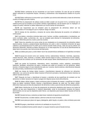 5.3.13.2 Deben cambiarse de los recipientes en que fueron recibidos. En caso de que se exhiban
deben colocarse en recipientes limpios, cerrados y mantenerse a las temperaturas citadas en el punto
5.3.6.
5.3.13.3 Debe notificarse al consumidor que el platillo que solicita está elaborado a base de alimentos
crudos y el riesgo que esto implica.
5.3.14 Para la preparación de salsas crudas se debe cumplir con el punto 5.3.5 y corroborar que la
materia prima que se emplee no ha sufrido cambios organolépticos, de tal manera que no impliquen un
riesgo a la salud; además no deben elaborarse con mucho tiempo de anticipación.
5.3.15 Las mayonesas que se empleen para la preparación de alimentos deben ser las
industrializadas a fin de asegurar que no implican riesgo a la salud.
5.4 El manejo de los utensilios y enseres de cocina debe efectuarse de acuerdo a lo señalado a
continuación:
5.4.1 Las tablas y utensilios cortantes tales como: hachas, cuchillos, sacabocados y mondadores, así
como cucharas, palas, cucharones, etc., que se empleen para efectuar la manipulación de alimentos,
deben ser diferentes para los crudos y para los cocidos.
5.4.2 Todos los utensilios de cocina antes de ser empleados en la preparación de alimentos deben
desincrustarse, lavarse y posteriormente desinfectarse con yodo o cloro o mediante inmersión de agua
caliente a una temperatura de 75 a 82ºC por lo menos durante medio minuto, cada vez que se utilicen con
alimentos diferentes. Además se deben almacenar en un área específica. El uso de los desinfectantes se
debe hacer de acuerdo a las instrucciones del fabricante.
5.4.3 Las tablas para picar y cortar deben reunir las características señaladas en el apéndice normativo
A.
5.4.4 El equipo de cocción como son: estufas, hornos, salamandras, freidores, marmitas, vaporeras,
mesas térmicas, ollas, sartenes y comales, deben lavarse según el caso y mantenerse en buen estado.
Las superficies de contacto con los alimentos de este equipo deben desinfectarse por lo menos cada 24
horas.
5.4.5 Las partes de licuadoras, rebanadora, sierra, mezcladora, molino, peladora, procesadora,
batidoras, abrelatas, extractores de jugos y similares que estén en contacto con los alimentos, deben
lavarse o limpiarse según el caso después de cada uso. Lavarse, desincrustarse y desinfectarse después
de cada jornada y mantenerse en buen estado.
5.4.6 Las mesas de trabajo deben lavarse y desinfectarse después de utilizarse con alimentos
diferentes. Los carros de servicio deben lavarse al final de la jornada y mantenerse limpios mientras se
utilicen durante el servicio.
5.4.7 Después de lavar y desinfectar el equipo y utensilios de las superficies de contacto con los
alimentos no deben secarse con trapos o jergas sino dejarse secar al aire del ambiente.
5.4.8 Se deben utilizar jergas y trapos exclusivos para la limpieza de mesas y superficies de trabajo.
Estos se deben mantener limpios, lavarse y desinfectarse después de cada uso. Se deben utilizar
diferentes trapos para el área de preparación de alimentos crudos y para el área de alimentos preparados.
5.4.9 Deben distribuirse en el área de preparación de alimentos depósitos para basura con bolsa de
plástico ya sea para desperdicios o material desechable, evitar la acumulación excesiva de basura
eliminándola una vez que los depósitos estén llenos. Los depósitos para basura deben lavarse al final de
la jornada.
5.4.10 El lavado de loza y cubiertos se debe hacer mediante el siguiente procedimiento:
5.4.10.1 Escamocheo, se debe realizar y eliminar antes de iniciar el lavado.
5.4.10.2 Lavar pieza por pieza con agua y detergente, jabón líquido, en pasta u otros similares para este
fin.
5.4.10.3 Enjuagar y desinfectar conforme a lo señalado en el punto 5.4.2.
5.4.11 Los establecimientos podrán adquirir un equipo mecánico para el lavado de loza.
 