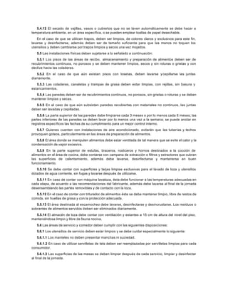 5.4.12 El secado de vajillas, vasos o cubiertos que no se laven automáticamente se debe hacer a
temperatura ambiente, en un área específica, o se pueden emplear toallas de papel desechable.
En el caso de que se utilicen trapos, deben ser limpios, de colores claros y exclusivos para este fin,
lavarse y desinfectarse, además deben ser de tamaño suficiente para que las manos no toquen los
utensilios y deben cambiarse por trapos limpios y secos una vez mojados.
5.5 Las instalaciones físicas deben sujetarse a lo señalado a continuación:
5.5.1 Los pisos de las áreas de recibo, almacenamiento y preparación de alimentos deben ser de
recubrimientos continuos, no porosos y se deben mantener limpios, secos y sin roturas o grietas y con
declive hacia las coladeras.
5.5.2 En el caso de que aún existan pisos con losetas, deben lavarse ycepillarse las juntas
diariamente.
5.5.3 Las coladeras, canaletas y trampas de grasa deben estar limpias, con rejillas, sin basura y
estancamientos.
5.5.4 Las paredes deben ser de recubrimientos continuos, no porosos, sin grietas o roturas y se deben
mantener limpias y secas.
5.5.5 En el caso de que aún subsistan paredes recubiertas con materiales no continuos, las juntas
deben ser lavadas y cepilladas.
5.5.6 La parte superior de las paredes debe limpiarse cada 3 meses o por lo menos cada 6 meses; las
partes inferiores de las paredes se deben lavar por lo menos una vez a la semana; se puede anotar en
registros específicos las fechas de su cumplimiento para un mejor control interno.
5.5.7 Quienes cuenten con instalaciones de aire acondicionado, evitarán que las tuberías y techos
provoquen goteos, particularmente en las áreas de preparación de alimentos.
5.5.8 El área donde se manipulen alimentos debe estar ventilada de tal manera que se evite el calor y la
condensación de vapor excesiva.
5.5.9 En la parte superior de estufas, braceros, rosticeros y hornos destinados a la cocción de
alimentos en el área de cocina, debe contarse con campana de extracción o filtros y extractores que cubran
las superficies de calentamiento, además debe lavarse, desinfectarse y mantenerse en buen
funcionamiento.
5.5.10 Se debe contar con superficies y tarjas limpias exclusivas para el lavado de loza y utensilios
dotados de agua corriente, sin fugas y lavarse después de utilizarse.
5.5.11 En caso de contar con máquina lavaloza, ésta debe funcionar a las temperaturas adecuadas en
cada etapa, de acuerdo a las recomendaciones del fabricante, además debe lavarse al final de la jornada
desensamblando las partes removibles y de contacto con la loza.
5.5.12 En el caso de contar con triturador de alimentos éste se debe mantener limpio, libre de restos de
comida, sin huellas de grasa y con la protección adecuada.
5.5.13 El área destinada al escamocheo debe lavarse, desinfectarse y desincrustarse. Los residuos o
sobrantes de alimentos servidos deben ser eliminados diariamente.
5.5.14 El almacén de loza debe contar con ventilación y estantes a 15 cm de altura del nivel del piso,
manteniéndose limpio y libre de fauna nociva.
5.6 Las áreas de servicio y comedor deben cumplir con las siguientes disposiciones:
5.6.1 Los utensilios de servicio deben estar limpios y se debe cuidar especialmente lo siguiente:
5.6.1.1 Los manteles no deben presentar manchas ni suciedad.
5.6.1.2 En caso de utilizar servilletas de tela deben ser reemplazadas por servilletas limpias para cada
consumidor.
5.6.1.3 Las superficies de las mesas se deben limpiar después de cada servicio, limpiar y desinfectar
al final de la jornada.
 