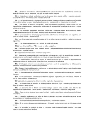 5.6.1.4 Se deben manipular los cubiertos en forma tal que no se tomen con los dedos las partes que
están en contacto con los alimentos, sino que se tomen por los mangos.
5.6.1.5 No se deben colocar los dedos en partes de vasos, tazas, platos, palillos y popotes que estén
en contacto con los alimentos o con la boca del comensal.
5.6.1.6 Los establecimientos y tiendas de autoservicio que expendan alimentos para consumo fuera del
mismo, deben utilizar envases desechables de acuerdo a lo establecido en el apéndice normativo A.
5.6.1.7 Las barras de servicio para buffet y venta de alimentos preparados, deben contar con las
instalaciones necesarias para mantener los alimentos a las temperaturas señaladas en el punto 5.6.2 de
este ordenamiento.
5.6.1.8 Los alimentos preparados exhibidos para buffet o venta en tiendas de autoservicio deben
conservarse durante el turno de trabajo, posteriormente al mismo se desecharán.
5.6.1.9 La exhibición de alimentos preparados sólo debe hacerse en recipientes con tapadera, así
como en vitrinas limpias y desinfectadas.
5.6.2 Los alimentos preparados y listos para servir se deben mantener cubiertos y a las temperaturas
siguientes:
5.6.2.1 Los alimentos calientes a 60ºC o más, en todas sus partes.
5.6.2.2 Los alimentos fríos a 7ºC o menos, en todas sus partes.
5.6.3 Las sillas, mesas, barra, pisos, paredes, techos y lámparas se deben conservar en buen estado y
sin manchas o suciedad visible.
5.7 Los establecimientos deben contar con lo siguiente:
5.7.1 Sistema de agua potable cuya capacidad sea suficiente para cubrir la demanda que requiere el
establecimiento; conforme a lo establecido en el título correspondiente del Reglamento.
5.7.2 El mantenimiento adecuado del equipo de potabilización con que se cuente es responsabilidad
del establecimiento de acuerdo a las especificaciones emitidas por el fabricante.
5.7.3 El hielo para consumo humano debe ser preparado a partir de agua potable y se debe sujetar a
los límites establecidos en la norma correspondiente.
5.7.4 El agua y hielo potables deben mantenerse en recipientes cerrados, limpios y desinfectados, este
último sin posibilidad de manejo manual.
5.7.5 El hielo destinado a enfriamiento de botellas, copas o tarros no debe utilizarse para consumo
humano.
5.7.6 El hielo potable debe servirse con cucharones o pinzas específicos para este efecto, evitando el
uso de vasos o manos para suplirlos.
5.8 Las instalaciones sanitarias deben reunir las siguientes disposiciones:
5.8.1 Las instalaciones de plomería no deben presentar reflujos ni fugas y los desagües deben estar
libres de basura y fauna nociva.
5.8.2 Los sanitarios no se deben usar como bodegas y deben estar situados fuera del área de
preparación de los alimentos. Deben lavarse y desinfectarse diariamente y contar con lo siguiente:
5.8.2.1 Agua corriente, lavabos, jabón, papel sanitario y toallas desechables o secadora de aire de paro
automático.
5.8.2.2 Depósitos para basura con bolsa de plástico, tapadera accionada por pedal u oscilante; en los
excusados y en el área de secado de manos.
5.8.2.3 Puertas de salida preferentemente sin picaporte y con cierre automático.
5.8.2.4 Si el número de usuarios no sobrepasa a 25, puede contar con un solo servicio para ambos
sexos.
5.8.2.5 Si el número de usuarios es entre 25 y 50 debe haber un sanitario para hombres y otro para
mujeres con sus respectivos lavabos.
 