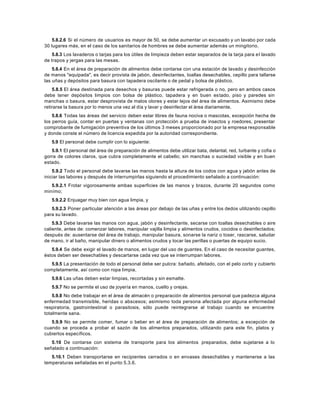 5.8.2.6 Si el número de usuarios es mayor de 50, se debe aumentar un excusado y un lavabo por cada
30 lugares más, en el caso de los sanitarios de hombres se debe aumentar además un mingitorio.
5.8.3 Los lavaderos o tarjas para los útiles de limpieza deben estar separados de la tarja para el lavado
de trapos y jergas para las mesas.
5.8.4 En el área de preparación de alimentos debe contarse con una estación de lavado y desinfección
de manos "equipada", es decir provista de jabón, desinfectantes, toallas desechables, cepillo para tallarse
las uñas y depósitos para basura con tapadera oscilante o de pedal y bolsa de plástico.
5.8.5 El área destinada para desechos y basuras puede estar refrigerada o no, pero en ambos casos
debe tener depósitos limpios con bolsa de plástico, tapadera y en buen estado, piso y paredes sin
manchas o basura, estar desprovista de malos olores y estar lejos del área de alimentos. Asimismo debe
retirarse la basura por lo menos una vez al día y lavar y desinfectar el área diariamente.
5.8.6 Todas las áreas del servicio deben estar libres de fauna nociva o mascotas, excepción hecha de
los perros guía, contar en puertas y ventanas con protección a prueba de insectos y roedores, presentar
comprobante de fumigación preventiva de los últimos 3 meses proporcionado por la empresa responsable
y donde conste el número de licencia expedida por la autoridad correspondiente.
5.9 El personal debe cumplir con lo siguiente:
5.9.1 El personal del área de preparación de alimentos debe utilizar bata, delantal, red, turbante y cofia o
gorra de colores claros, que cubra completamente el cabello; sin manchas o suciedad visible y en buen
estado.
5.9.2 Todo el personal debe lavarse las manos hasta la altura de los codos con agua y jabón antes de
iniciar las labores y después de interrumpirlas siguiendo el procedimiento señalado a continuación:
5.9.2.1 Frotar vigorosamente ambas superficies de las manos y brazos, durante 20 segundos como
minímo;
5.9.2.2 Enjuagar muy bien con agua limpia, y
5.9.2.3 Poner particular atención a las áreas por debajo de las uñas y entre los dedos utilizando cepillo
para su lavado.
5.9.3 Debe lavarse las manos con agua, jabón y desinfectante, secarse con toallas desechables o aire
caliente, antes de: comenzar labores, manipular vajilla limpia y alimentos crudos, cocidos o desinfectados;
después de: ausentarse del área de trabajo, manipular basura, sonarse la nariz o toser, rascarse, saludar
de mano, ir al baño, manipular dinero o alimentos crudos y tocar las perillas o puertas de equipo sucio.
5.9.4 Se debe exigir el lavado de manos, en lugar del uso de guantes. En el caso de necesitar guantes,
éstos deben ser desechables y descartarse cada vez que se interrumpan labores.
5.9.5 La presentación de todo el personal debe ser pulcra: bañado, afeitado, con el pelo corto y cubierto
completamente, así como con ropa limpia.
5.9.6 Las uñas deben estar limpias, recortadas y sin esmalte.
5.9.7 No se permite el uso de joyería en manos, cuello y orejas.
5.9.8 No debe trabajar en el área de almacén o preparación de alimentos personal que padezca alguna
enfermedad transmisible, heridas o abscesos; asimismo toda persona afectada por alguna enfermedad
respiratoria, gastrointestinal o parasitosis, sólo puede reintegrarse al trabajo cuando se encuentre
totalmente sana.
5.9.9 No se permite comer, fumar o beber en el área de preparación de alimentos; a excepción de
cuando se proceda a probar el sazón de los alimentos preparados, utilizando para este fin, platos y
cubiertos específicos.
5.10 De contarse con sistema de transporte para los alimentos preparados, debe sujetarse a lo
señalado a continuación:
5.10.1 Deben transportarse en recipientes cerrados o en envases desechables y mantenerse a las
temperaturas señaladas en el punto 5.3.6.
 