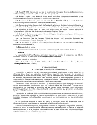 9.13 Jacob M. 1990. Manipulación correcta de los alimentos. Guía para Gerentes de Establecimientos
de Alimentos. Organización Mundial de la Salud. Ginebra. pp. 60-129.
9.14 Marvin. L. Speck. 1984. American Public Health Association Compendium of Methods for the
microbiologycal examination of foods. Ed. APHA, Inc. Washington, D.C.
9.15 Secretaría de Comercio y Fomento Industrial. Norma-Z-013/02. 1981. Guía para la Redacción,
Estructuración y Presentación de las Normas Oficiales Mexicanas.
9.16 Secretaría de Salud. Subsecretaría de Regulación y Fomento Sanitario. Laboratorio Nacional de
Salud Pública 1990. Procedimientos para el examen microbiológico de superficies y utensilios. México, D.F.
9.17 Secretaría de Salud. SECTUR. OPS. OMS. Conclusiones del Primer Congreso Nacional de
Turismo y Salud. 1990. Del 13 al l5 de diciembre. Acapulco. Guerrero. México.
9.18 Solberg M., Buckalew J.J. and. col. 1990. Microbiologyical Safety Assurance System for Foodservice
Facilities. Food Technology. pp.69-73.
9.19 The Sanitation Code for Canada's Foodservice Industry. 1993. Canadian Restaurant and
Foodservices Association. Toronto, Ontario. p. 14.
9.20 US. Department of Agriculture Food Safety and Inspection Service. A Guide to Safe Food Handling.
Preventing Foodnorne Illness p. 2.
10. Observancia de la norma
La vigilancia en el cumplimiento de la presente norma corresponde a la Secretaría de Salud.
11. Vigencia
La presente Norma Oficial Mexicana entrará en vigor con su carácter de obligatoria a los 180 días
siguientes a partir de su publicación en el Diario Oficial de la Federación.
Sufragio Efectivo. No Reelección.
México, D.F., a 10 de mayo de 1995.- El Director General de Control Sanitario de Bienes y Servicios,
José Meljem Moctezuma.- Rúbrica.
APENDICE NORMATIVO A
A. DE LAS CARACTERISTICAS DE LOS MATERIALES
1. Materiales de superficie lisa: Los materiales utilizados para recipientes de contacto directo con los
alimentos deben tener las siguientes características: superficie lisa, continua, sin porosidad ni
revestimientos, no deben modificar el olor, color y sabor de los alimentos, no ser tóxicos ni reaccionar con
los alimentos, se puede utilizar el vidrio, acero inoxidable, resinas de nylon polipropileno, policloruro de
vinilo y aluminio, polietileno de alta densidad y polietilentereftalato; o materiales que bajo condiciones de
uso continuo presenten características iguales a las de estos materiales.
2. Materiales para el empaque de alimentos: Los materiales utilizados para el empaque de alimentos
durante su almacenaje o transporte, en seco, frío o caliente, deben ser desechables y cumplir con las
características de materiales de superficie lisa; se pueden utilizar materiales como polipropileno,
polietileno, policloruro de vinilo, polibond, alubond, polifán o materiales que presenten características
iguales a las de los anteriores.
3. Materiales de superficie inerte: Son aquellos que cumplen con las características de superficie lisa y
presentan resistencia al desgaste, al impacto, a la oxidación y a la corrosión. Puede utilizarse el acero
inoxidable o cualquier material que bajo condiciones de uso continuo cumpla con las características
señaladas.
4. Los alimentos recibidos a granel, en piezas o porciones, deben ser empacados para su
almacenamiento con materiales que se ajusten a lo señalado en el punto número 2.
5. En las cámaras de refrigeración, refrigeradores, cámaras de congelación, congeladores o neveras y
almacén de secos, se deben almacenar los alimentos en recipientes con tapa de material de superficie
lisa (punto número 1), si el recipiente no cuenta con tapa se debe utilizar para cubrirlo material para
empaque de acuerdo a lo señalado en el punto 2.
 
