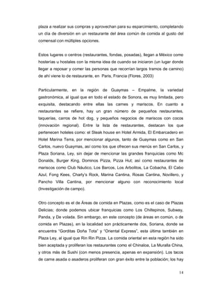 14
plaza a realizar sus compras y aprovechan para su esparcimiento, completando
un día de diversión en un restaurante del área común de comida al gusto del
comensal con múltiples opciones.
Estos lugares o centros (restaurantes, fondas, posadas), llegan a México como
hosterías u hostales con la misma idea de cuando se iniciaron (un lugar donde
llegar a reposar y comer las personas que recorrían largos tramos de camino)
de ahí viene lo de restaurante, en Paris, Francia (Flores, 2003)
Particularmente, en la región de Guaymas – Empalme, la variedad
gastronómica, al igual que en todo el estado de Sonora, es muy limitada, pero
exquisita, destacando entre ellas las carnes y mariscos. En cuanto a
restaurantes se refiere, hay un gran número de pequeños restaurantes,
taquerías, carros de hot dog, y pequeños negocios de mariscos con cocos
(innovación regional). Entre la lista de restaurantes, destacan los que
pertenecen hoteles como: el Steak house en Hotel Armida, El Embarcadero en
Hotel Marina Terra, por mencionar algunos, tanto de Guaymas como en San
Carlos, nuevo Guaymas, así como los que ofrecen sus menús en San Carlos, y
Plaza Soriana, Ley, sin dejar de mencionar las grandes franquicias como Mc
Donalds, Burger King, Dominos Pizza, Pizza Hut; así como restaurantes de
mariscos como Club Náutico, Los Barcos, Los Arbolitos, La Cobacha, El Cabo
Azul, Fong Kees, Charly’s Rock, Marina Cantina, Rosas Cantina, Novillero, y
Pancho Villa Cantina, por mencionar alguno con reconocimiento local
(Investigación de campo).
Otro concepto es el de Áreas de comida en Plazas, como es el caso de Plazas
Delicias; donde podemos ubicar franquicias como Los Chiltepinos, Subway,
Panda, y De volada. Sin embargo, en este concepto (de áreas en común, o de
comida en Plazas), en la localidad son prácticamente dos, Soriana, donde se
encuentra “Gorditas Doña Tota” y “Oriental Express”, esta última también en
Plaza Ley, al igual que Rin Rin Pizza. La comida oriental en esta región ha sido
bien aceptada y proliferan los restaurantes como el Chinaloa, La Muralla China,
y otros más de Sushi (con menos presencia, apenas en expansión). Los tacos
de carne asada o asaderos proliferan con gran éxito entre la población; los hay
 