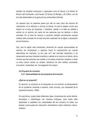 15
también de antojitos mexicanos y regionales como El Sauce y la Palma, El
Rincón del Combustón, Las Flautas, El Doney, El Mangle, y El Colibrí, son de
los más destacables en el gusto de los comensales (Infored).
Un aspecto que no podemos pasar por alto en este rubro del servicio de
restaurante, es la atención y servicio al cliente; el cual ha dejado mucho que
desear en el área de Guaymas – Empalme, debido a la falta de calidad y
actitud en el servicio por parte de las personas que se dedican a dicha
actividad. En el área de servicio a domicilio también encontramos escasa
calidad; este concepto no ha sido muy bien explotado en la región, a excepción
de las Pizzerías.
Hoy, que la región está cambiando, demanda de nuevas oportunidades de
servicio, de movilización y apertura hacia la incorporación de nuevas
alternativas de mercado; ¿y por qué no?, del mercado alimenticio o de
restaurante que lleve impresa la actitud y calidad en el servicio al cliente, de tal
manera que las personas que asisten a una plaza comercial, accedan a visitar
un área común donde se venden, alimentos de alta calidad, diversidad,
innovación, creatividad, etc. (investigación de campo).
2.2 Proyecto de inversión
2.2.1. Generalidades de los proyectos de Inversión
¿Qué es un proyecto?
En general, un proyecto es la búsqueda de una solución al planteamiento
de un problema, tendente a resolver, entre muchas, una necesidad de la
sociedad (Lezama, 2006).
En esta forma, puede haber diferentes ideas, inversiones de monto distinto,
tecnología y metodología con diversos enfoques, pero todas ellas
destinadas a satisfacer las necesidades del ser humano en todas sus
facetas, como puede ser: educación, alimentación, salud, ambiente, cultura,
etcétera.
 