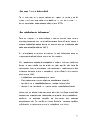 16
¿Qué es un Proyecto de Inversión?
Es un plan que se le asigna determinado monto de capital y se le
proporcionan insumos de varios tipos, podrán producir un bien o un servicio,
útil a la sociedad en donde se desarrolla (Lezama, 2006).
¿Qué es la Evaluación de Proyectos?
Tiene por objeto conocer su rentabilidad económica y social, de tal manera
que asegure resolver una necesidad humana en forma eficiente, segura y
rentable. Solo así es posible asignar los escasos recursos económicos a la
mejor alternativa (Baca-Urbina, 2001).
A toda la actividad encaminada a tomar una decisión de inversión sobre un
proyecto terminado se le llama evaluación de proyectos.
Aún cuando cada estudio de evaluación es único y distinto a todos los
demás, la metodología que se aplica en cada uno de ellos tiene la
particularidad de poder adaptarse a cualquier proyecto. Las áreas generales
en las que se puede aplicar la metodología de la evaluación de proyectos
son (Lozama, 2006):
- Instalación de una planta totalmente nueva.
- Elaboración de un nuevo producto de una planta ya existente.
- Ampliación de la capacidad instalada o creación de sucursales.
- Sustitución de maquinaria por obsolescencia o capacidad insuficiente.
Incluso, con las adaptaciones apropiadas, esta metodología se ha aplicado
exitosamente en estudios de implantación de redes de microcomputadoras,
sustitución de sistemas manuales de información por sistemas
automatizados, etc. Aun que los conceptos de oferta y demanda cambien
radicalmente, el esquema general de la metodología es el mismo.
 
