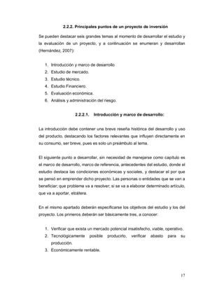 17
2.2.2. Principales puntos de un proyecto de inversión
Se pueden destacar seis grandes temas al momento de desarrollar el estudio y
la evaluación de un proyecto, y a continuación se enumeran y desarrollan
(Hernández, 2007):
1. Introducción y marco de desarrollo
2. Estudio de mercado.
3. Estudio técnico.
4. Estudio Financiero.
5. Evaluación económica.
6. Análisis y administración del riesgo.
2.2.2.1. Introducción y marco de desarrollo:
La introducción debe contener una breve reseña histórica del desarrollo y uso
del producto, destacando los factores relevantes que influyen directamente en
su consumo, ser breve, pues es solo un preámbulo al tema.
El siguiente punto a desarrollar, sin necesidad de manejarse como capítulo es
el marco de desarrollo, marco de referencia, antecedentes del estudio, donde el
estudio destaca las condiciones económicas y sociales, y destacar el por que
se pensó en emprender dicho proyecto. Las personas o entidades que se van a
beneficiar; que problema va a resolver; si se va a elaborar determinado artículo,
que va a aportar, etcétera.
En el mismo apartado deberán especificarse los objetivos del estudio y los del
proyecto. Los primeros deberán ser básicamente tres, a conocer:
1. Verificar que exista un mercado potencial insatisfecho, viable, operativo.
2. Tecnológicamente posible producirlo, verificar abasto para su
producción.
3. Económicamente rentable.
 