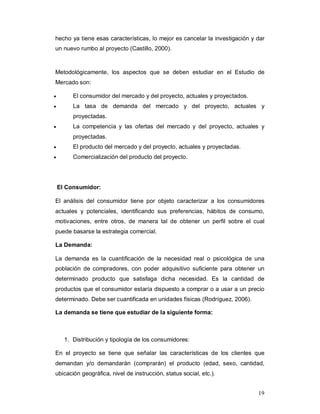19
hecho ya tiene esas características, lo mejor es cancelar la investigación y dar
un nuevo rumbo al proyecto (Castillo, 2000).
Metodológicamente, los aspectos que se deben estudiar en el Estudio de
Mercado son:
 El consumidor del mercado y del proyecto, actuales y proyectados.
 La tasa de demanda del mercado y del proyecto, actuales y
proyectadas.
 La competencia y las ofertas del mercado y del proyecto, actuales y
proyectadas.
 El producto del mercado y del proyecto, actuales y proyectadas.
 Comercialización del producto del proyecto.
El Consumidor:
El análisis del consumidor tiene por objeto caracterizar a los consumidores
actuales y potenciales, identificando sus preferencias, hábitos de consumo,
motivaciones, entre otros, de manera tal de obtener un perfil sobre el cual
puede basarse la estrategia comercial.
La Demanda:
La demanda es la cuantificación de la necesidad real o psicológica de una
población de compradores, con poder adquisitivo suficiente para obtener un
determinado producto que satisfaga dicha necesidad. Es la cantidad de
productos que el consumidor estaría dispuesto a comprar o a usar a un precio
determinado. Debe ser cuantificada en unidades físicas (Rodríguez, 2006).
La demanda se tiene que estudiar de la siguiente forma:
1. Distribución y tipología de los consumidores:
En el proyecto se tiene que señalar las características de los clientes que
demandan y/o demandarán (comprarán) el producto (edad, sexo, cantidad,
ubicación geográfica, nivel de instrucción, status social, etc.).
 