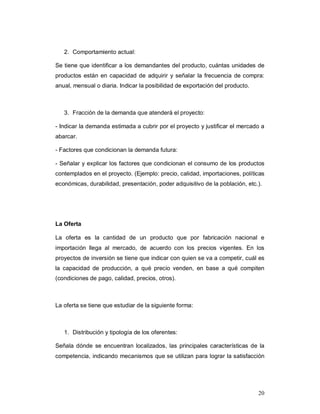 20
2. Comportamiento actual:
Se tiene que identificar a los demandantes del producto, cuántas unidades de
productos están en capacidad de adquirir y señalar la frecuencia de compra:
anual, mensual o diaria. Indicar la posibilidad de exportación del producto.
3. Fracción de la demanda que atenderá el proyecto:
- Indicar la demanda estimada a cubrir por el proyecto y justificar el mercado a
abarcar.
- Factores que condicionan la demanda futura:
- Señalar y explicar los factores que condicionan el consumo de los productos
contemplados en el proyecto. (Ejemplo: precio, calidad, importaciones, políticas
económicas, durabilidad, presentación, poder adquisitivo de la población, etc.).
La Oferta
La oferta es la cantidad de un producto que por fabricación nacional e
importación llega al mercado, de acuerdo con los precios vigentes. En los
proyectos de inversión se tiene que indicar con quien se va a competir, cuál es
la capacidad de producción, a qué precio venden, en base a qué compiten
(condiciones de pago, calidad, precios, otros).
La oferta se tiene que estudiar de la siguiente forma:
1. Distribución y tipología de los oferentes:
Señala dónde se encuentran localizados, las principales características de la
competencia, indicando mecanismos que se utilizan para lograr la satisfacción
 