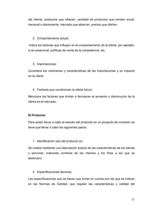 21
del cliente, productos que ofrecen, cantidad de productos que venden anual,
mensual o diariamente, mercado que abarcan, precios que ofertan.
2. Comportamiento actual:
Indica los factores que influyen en el comportamiento de la oferta, por ejemplo:
si es estacional, políticas de venta de la competencia, etc.
3. Importaciones:
Considera los volúmenes y características de las importaciones y su impacto
en la oferta.
4. Factores que condicionan la oferta futura:
Menciona los factores que limitan o favorecen el aumento o disminución de la
oferta en el mercado.
El Producto:
Para poder llevar a cabo el estudio del producto en un proyecto de inversión se
tiene que llevar a cabo los siguientes pasos:
1. Identificación (es) del producto (s):
Se realiza mediante una descripción exacta de las características de los bienes
y servicios, indicando nombres de los mismos y los fines a los que se
destina(n).
2. Especificaciones técnicas:
Las especificaciones que se tienen que tomar en cuenta son las que se indican
en las Normas de Calidad, que regulan las características y calidad del
 