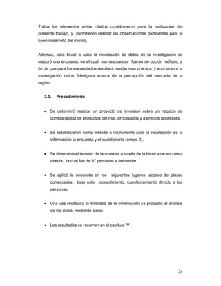 26
Todos los elementos antes citados contribuyeron para la realización del
presente trabajo, y permitieron realizar las observaciones pertinentes para el
buen desarrollo del mismo.
Además, para llevar a cabo la recolección de datos de la investigación se
elaboró una encuesta, en el cual, sus respuestas fueron de opción múltiple, a
fin de que para los encuestados resultará mucho más práctica, y aportaran a la
investigación datos fidedignos acerca de la percepción del mercado de la
región.
3.3. Procedimiento
 Se determinó realizar un proyecto de inversión sobre un negocio de
comida rápida de productos del mar, procesados y a precios accesibles.
 Se establecieron como método e instrumento para la recolección de la
información la encuesta y el cuestionario (anexo 2).
 Se determinó el tamaño de la muestra a través de la técnica de encuesta
directa, la cual fue de 97 personas a encuestar.
 Se aplicó la encuesta en los siguientes lugares; acceso de plazas
comerciales, bajo este procedimiento: cuestionamiento directo a las
personas.
 Una vez recabada la totalidad de la información se procedió al análisis
de los datos, mediante Excel.
 Los resultados se resumen en el capítulo IV .
 