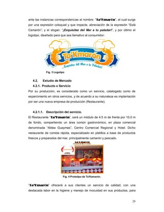 28
ante las instancias correspondencias el nombre: “TTaa’’KKmmaarróónn”, el cual surge
por una expresión coloquial y que impacte, abreviación de la expresión “Está
Camarón”; y el slogan: “¡Exquisitez del Mar a tu paladar!”; y por último el
logotipo, diseñado para que sea llamativo al consumidor:
Fig. 3 Logotipo
4.2. Estudio de Mercado
4.2.1. Producto o Servicio
Por su producción, es considerado como un servicio, catalogado como de
esparcimiento en otros servicios, y de acuerdo a su naturaleza es implantación
por ser una nueva empresa de producción (Restaurante).
4.2.1.1. Descripción del servicio.
El Restaurante “TTaa’’KKmmaarróónn”, será un módulo de 4.5 m de frente por 10.0 m
de fondo, compartiendo un área común gastronómico, en plaza comercial
denominada “Aldea Guaymas”, Centro Comercial Regional y Hotel. Dicho
restaurante de comida rápida, especializado en platillos a base de productos
frescos y preparados del mar, principalmente camarón y pescado.
Fig. 4 Prototipo de Ta'Kamarón.
“TTaa’’KKmmaarróónn” ofrecerá a sus clientes un servicio de calidad, con una
destacada labor en la higiene y manejo de inocuidad en sus productos, para
 