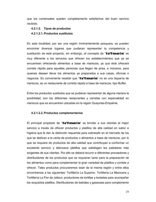 29
que los comensales queden completamente satisfechos del buen servicio
recibido.
4.2.1.2. Tipos de productos
4.2.1.2.1. Productos sustitutos
En esta localidad, por ser una región inminentemente pesquera, se pueden
encontrar diversos lugares que pudieran representar la competencia y
sustitución de este proyecto, sin embargo, el concepto de “TTaa’’KKmmaarróónn” es
muy diferente a los servicios que ofrecen los establecimientos que ya se
encuentran ofreciendo alimentos a base de mariscos; ya que éste ofrecerá
comida rápida para aquellas personas que llegan de prisa, e inclusive, para
quienes deseen llevar los alimentos ya preparados a sus casas, oficinas o
negocios. Es conveniente resaltar que “TTaa’’KKmmaarróónn” no es una taquería de
mariscos, es un restaurante de comida rápida a base de mariscos, tipo Buffet.
Entre los productos sustitutos que se pudieran representar de alguna manera la
posibilidad, son los diferentes restaurantes y carretas con especialidad en
mariscos que se encuentran ubicadas en la región Guaymas-Empalme.
4.2.1.2.2. Productos complementarios
El principal propósito de “TTaa’’KKmmaarróónn” es brindar a sus clientes el mejor
servicio a través de ofrecer productos y platillos de alta calidad en sabor e
higiene que le den la distinción requerida para sobresalir en el mercado de los
que se dedican a la venta de productos o alimentos a base de mariscos; por lo
que se requiere de productos de alta calidad que contribuyan a conformar un
excelente servicio y deliciosos platillos que satisfagan los paladares más
exigentes de sus clientes. Por ello se deberá recurrir a diferentes proveedores y
distribuidores de los productos que se requieran tanto para la preparación de
los alimentos como para complementar la gran variedad de platillos y comida a
ofrecer. Tales productos procuraremos sean de la misma región y entre ellos
encontramos a los siguientes: Tortillería La Superior, Tortillería La Mexicana y
Tortillería La Flor de Jalisco: productores de tortillas y tostadas para acompañar
los exquisitos platillos. Distribuidores de bebidas y gaseosas para complemento
 