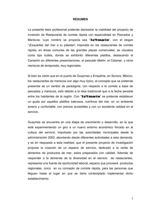 3
RESUMEN
La presente tesis profesional pretende demostrar la viabilidad del proyecto de
inversión de Restaurante de comida rápida con especialidad en Pescados y
Mariscos, cuyo nombre se proyecta sea “TTaa’’KKmmaarróónn”, con el slogan
“¡Exquisitez del mar a tu paladar!; inspirada en los restaurantes de comida
rápida, en áreas comunes de las grandes plazas comerciales; se visualiza
como tipo bufets, donde se exhibirán diferentes platillos, destacando el
Camarón en diferentes presentaciones, el pescado Marlin, el Calamar, y otros
mariscos de temporada, muy regionales.
Si bien es cierto que en el puerto de Guaymas y Empalme, en Sonora, México,
los restaurantes de mariscos son algo muy típico, el concepto que se pretende
presentar es un cambio de paradigma, con respecto a la comida a base de
pescados y mariscos, esto debido a la idea tradicional que a la fecha persiste
entre los habitantes de la región. Con “TTaa’’KKmmaarróónn” se pretende establecer
un gusto por aquellos platillos sabrosos, nutritivos del mar, en un ambiente
ameno y confortable, con precios accesibles y con un excelente calidad en el
servicio.
Guaymas se encuentra en una etapa de crecimiento y desarrollo, en la que
está experimentando un giro a un nuevo entorno económico fincado en la
cultura del servicio, impulsado por las autoridades municipales desde la
administración 2003, abordando desde diferentes actividades a esta demanda,
y es en respuesta a esta realidad, que el presente proyecto de investigación
propone la creación de un espacio de servicio, dedicado a la venta de
alimentos de productos de mar, estos preparados con calidad. Además de
responder a la demanda de la diversidad en el servicio de restaurantes,
representa una fuente de oportunidad laboral, espacio que proveerá productos
regionales, único en su concepto de comida rápida, para las personas que
lleguen hasta el lugar en que se tiene contemplado implementar dicho
establecimiento.
 