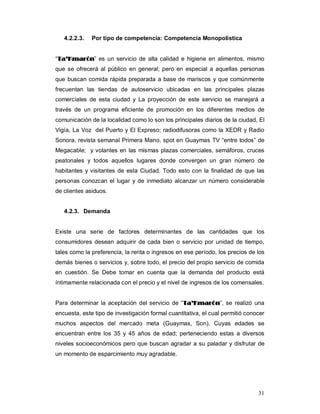 31
4.2.2.3. Por tipo de competencia: Competencia Monopolística
“TTaa’’KKmmaarróónn” es un servicio de alta calidad e higiene en alimentos, mismo
que se ofrecerá al público en general; pero en especial a aquellas personas
que buscan comida rápida preparada a base de mariscos y que comúnmente
frecuentan las tiendas de autoservicio ubicadas en las principales plazas
comerciales de esta ciudad y La proyección de este servicio se manejará a
través de un programa eficiente de promoción en los diferentes medios de
comunicación de la localidad como lo son los principales diarios de la ciudad, El
Vigía, La Voz del Puerto y El Expreso; radiodifusoras como la XEDR y Radio
Sonora, revista semanal Primera Mano, spot en Guaymas TV “entre todos” de
Megacable; y volantes en las mismas plazas comerciales, semáforos, cruces
peatonales y todos aquellos lugares donde convergen un gran número de
habitantes y visitantes de esta Ciudad. Todo esto con la finalidad de que las
personas conozcan el lugar y de inmediato alcanzar un número considerable
de clientes asiduos.
4.2.3. Demanda
Existe una serie de factores determinantes de las cantidades que los
consumidores desean adquirir de cada bien o servicio por unidad de tiempo,
tales como la preferencia, la renta o ingresos en ese período, los precios de los
demás bienes o servicios y, sobre todo, el precio del propio servicio de comida
en cuestión. Se Debe tomar en cuenta que la demanda del producto está
íntimamente relacionada con el precio y el nivel de ingresos de los comensales.
Para determinar la aceptación del servicio de “TTaa’’KKmmaarróónn”, se realizó una
encuesta, este tipo de investigación formal cuantitativa, el cual permitió conocer
muchos aspectos del mercado meta (Guaymas, Son). Cuyas edades se
encuentran entre los 35 y 45 años de edad; perteneciendo estas a diversos
niveles socioeconómicos pero que buscan agradar a su paladar y disfrutar de
un momento de esparcimiento muy agradable.
 