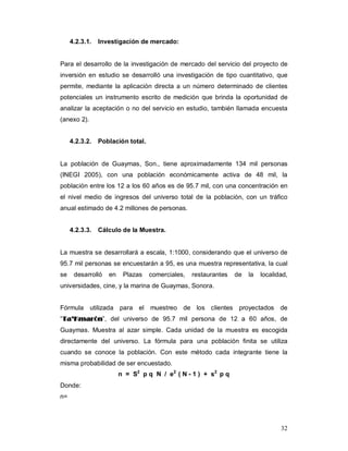 32
4.2.3.1. Investigación de mercado:
Para el desarrollo de la investigación de mercado del servicio del proyecto de
inversión en estudio se desarrolló una investigación de tipo cuantitativo, que
permite, mediante la aplicación directa a un número determinado de clientes
potenciales un instrumento escrito de medición que brinda la oportunidad de
analizar la aceptación o no del servicio en estudio, también llamada encuesta
(anexo 2).
4.2.3.2. Población total.
La población de Guaymas, Son., tiene aproximadamente 134 mil personas
(INEGI 2005), con una población económicamente activa de 48 mil, la
población entre los 12 a los 60 años es de 95.7 mil, con una concentración en
el nivel medio de ingresos del universo total de la población, con un tráfico
anual estimado de 4.2 millones de personas.
4.2.3.3. Cálculo de la Muestra.
La muestra se desarrollará a escala, 1:1000, considerando que el universo de
95.7 mil personas se encuestarán a 95, es una muestra representativa, la cual
se desarrolló en Plazas comerciales, restaurantes de la localidad,
universidades, cine, y la marina de Guaymas, Sonora.
Fórmula utilizada para el muestreo de los clientes proyectados de
“TTaa’’KKmmaarróónn”, del universo de 95.7 mil persona de 12 a 60 años, de
Guaymas. Muestra al azar simple. Cada unidad de la muestra es escogida
directamente del universo. La fórmula para una población finita se utiliza
cuando se conoce la población. Con este método cada integrante tiene la
misma probabilidad de ser encuestado.
n = S2
p q N / e2
( N - 1 ) + s2
p q
Donde:
n=
 