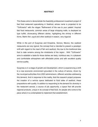 4
ABSTRACT
This thesis aims to demonstrate the feasibility professional investment project of
fast food restaurant specializing in Seafood, whose name is projected to be
"Ta'Kmarón" with the slogan "Refinement of the sea to your palate!; Inspired
fast food restaurants, common areas of large shopping malls, is displayed as
type buffet, showcasing different dishes, highlighting the shrimp in different
forms, Marlin fish, squid and other seafood in season, very regional.
While in the port of Guaymas and Empalme, Sonora, Mexico, the seafood
restaurants are very typical, the concept that is intended to present a paradigm
shift with regard to the meal of fish and seafood, this due to the traditional idea
that to date remains among the inhabitants of the region . With "Ta'Kmarón"
aims to establish a taste for those dishes are tasty, nutritious sea, in a pleasant
and comfortable atmosphere with affordable prices and with excellent quality
service quality.
Guaymas is in a stage of growth and development, which is experiencing a shift
to a new economic environment grounded in the culture of service, driven by
the municipal authorities from 2003 administracin, different activities addressing
this demand. And in response to this reality, that this research project proposes
the creation of a service space dedicated to food sales of seafood, these
preparations with quality. In addition to responding to the demand for diversity in
the restaurant service, a source of job opportunity, a space that will provide
regional products, unique in its concept of fast food, for people who come to the
place where it is contemplated to implement that establishment.
 