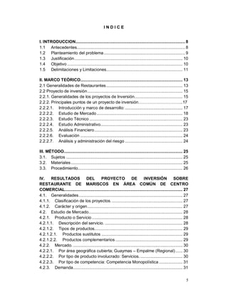 5
I N D I C E
l. INTRODUCCION............................................................................................. 8
1.1 Antecedentes............................................................................................ 8
1.2 Planteamiento del problema..................................................................... 9
1.3 Justificación............................................................................................ 10
1.4 Objetivo .................................................................................................. 10
1.5 Delimitaciones y Limitaciones................................................................. 11
ll. MARCO TEÓRICO....................................................................................... 13
2.1 Generalidades de Restaurantes................................................................. 13
2.2 Proyecto de inversión................................................................................. 15
2.2.1. Generalidades de los proyectos de Inversión......................................... 15
2.2.2. Principales puntos de un proyecto de inversión…………………………..17
2.2.2.1. Introducción y marco de desarrollo:................................................. 17
2.2.2.2. Estudio de Mercado......................................................................... 18
2.2.2.3. Estudio Técnico ............................................................................... 23
2.2.2.4. Estudio Administrativo...................................................................... 23
2.2.2.5. Análisis Financiero........................................................................... 23
2.2.2.6. Evaluación ....................................................................................... 24
2.2.2.7. Análisis y administración del riesgo ................................................. 24
lll. MÉTODO..................................................................................................... 25
3.1. Sujetos ................................................................................................... 25
3.2. Materiales............................................................................................... 25
3.3. Procedimiento......................................................................................... 26
lV. RESULTADOS DEL PROYECTO DE INVERSIÓN SOBRE
RESTAURANTE DE MARISCOS EN ÁREA COMÚN DE CENTRO
COMERCIAL.................................................................................................... 27
4.1. Generalidades ........................................................................................ 27
4.1.1. Clasificación de los proyectos. ............................................................ 27
4.1.2. Carácter y origen................................................................................. 27
4.2. Estudio de Mercado................................................................................ 28
4.2.1. Producto o Servicio ............................................................................. 28
4.2.1.1. Descripción del servicio. .................................................................. 28
4.2.1.2. Tipos de productos........................................................................... 29
4.2.1.2.1. Productos sustitutos ..................................................................... 29
4.2.1.2.2. Productos complementarios ......................................................... 29
4.2.2. Mercado. ............................................................................................. 30
4.2.2.1. Por área geográfica cubierta; Guaymas – Empalme (Regional) ...... 30
4.2.2.2. Por tipo de producto involucrado: Servicios..................................... 30
4.2.2.3. Por tipo de competencia: Competencia Monopolística .................... 31
4.2.3. Demanda............................................................................................. 31
 