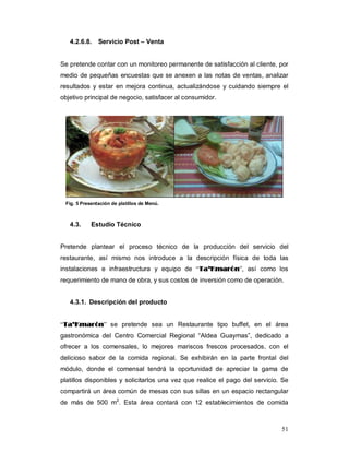 51
4.2.6.8. Servicio Post – Venta
Se pretende contar con un monitoreo permanente de satisfacción al cliente, por
medio de pequeñas encuestas que se anexen a las notas de ventas, analizar
resultados y estar en mejora continua, actualizándose y cuidando siempre el
objetivo principal de negocio, satisfacer al consumidor.
Fig. 5 Presentación de platillos de Menú.
4.3. Estudio Técnico
Pretende plantear el proceso técnico de la producción del servicio del
restaurante, así mismo nos introduce a la descripción física de toda las
instalaciones e infraestructura y equipo de “TTaa’’KKmmaarróónn”, así como los
requerimiento de mano de obra, y sus costos de inversión como de operación.
4.3.1. Descripción del producto
“TTaa’’KKmmaarróónn” se pretende sea un Restaurante tipo buffet, en el área
gastronómica del Centro Comercial Regional “Aldea Guaymas”, dedicado a
ofrecer a los comensales, lo mejores mariscos frescos procesados, con el
delicioso sabor de la comida regional. Se exhibirán en la parte frontal del
módulo, donde el comensal tendrá la oportunidad de apreciar la gama de
platillos disponibles y solicitarlos una vez que realice el pago del servicio. Se
compartirá un área común de mesas con sus sillas en un espacio rectangular
de más de 500 m2
. Esta área contará con 12 establecimientos de comida
 
