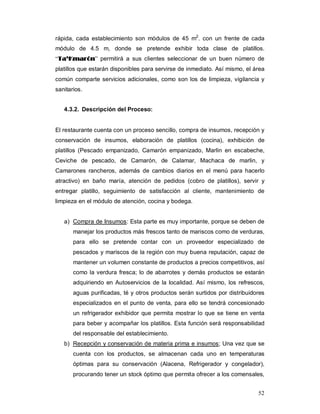 52
rápida, cada establecimiento son módulos de 45 m2
. con un frente de cada
módulo de 4.5 m, donde se pretende exhibir toda clase de platillos.
“TTaa’’KKmmaarróónn” permitirá a sus clientes seleccionar de un buen número de
platillos que estarán disponibles para servirse de inmediato. Así mismo, el área
común comparte servicios adicionales, como son los de limpieza, vigilancia y
sanitarios.
4.3.2. Descripción del Proceso:
El restaurante cuenta con un proceso sencillo, compra de insumos, recepción y
conservación de insumos, elaboración de platillos (cocina), exhibición de
platillos (Pescado empanizado, Camarón empanizado, Marlin en escabeche,
Ceviche de pescado, de Camarón, de Calamar, Machaca de marlin, y
Camarones rancheros, además de cambios diarios en el menú para hacerlo
atractivo) en baño maría, atención de pedidos (cobro de platillos), servir y
entregar platillo, seguimiento de satisfacción al cliente, mantenimiento de
limpieza en el módulo de atención, cocina y bodega.
a) Compra de Insumos: Esta parte es muy importante, porque se deben de
manejar los productos más frescos tanto de mariscos como de verduras,
para ello se pretende contar con un proveedor especializado de
pescados y mariscos de la región con muy buena reputación, capaz de
mantener un volumen constante de productos a precios competitivos, así
como la verdura fresca; lo de abarrotes y demás productos se estarán
adquiriendo en Autoservicios de la localidad. Así mismo, los refrescos,
aguas purificadas, té y otros productos serán surtidos por distribuidores
especializados en el punto de venta, para ello se tendrá concesionado
un refrigerador exhibidor que permita mostrar lo que se tiene en venta
para beber y acompañar los platillos. Esta función será responsabilidad
del responsable del establecimiento.
b) Recepción y conservación de materia prima e insumos; Una vez que se
cuenta con los productos, se almacenan cada uno en temperaturas
óptimas para su conservación (Alacena, Refrigerador y congelador),
procurando tener un stock óptimo que permita ofrecer a los comensales,
 