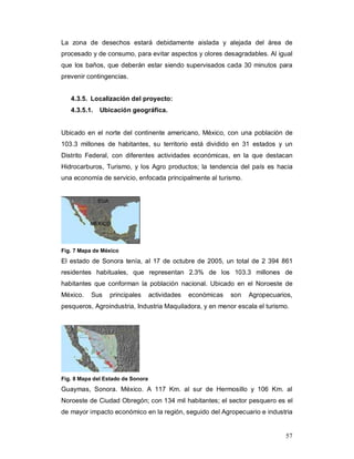 57
La zona de desechos estará debidamente aislada y alejada del área de
procesado y de consumo, para evitar aspectos y olores desagradables. Al igual
que los baños, que deberán estar siendo supervisados cada 30 minutos para
prevenir contingencias.
4.3.5. Localización del proyecto:
4.3.5.1. Ubicación geográfica.
Ubicado en el norte del continente americano, México, con una población de
103.3 millones de habitantes, su territorio está dividido en 31 estados y un
Distrito Federal, con diferentes actividades económicas, en la que destacan
Hidrocarburos, Turismo, y los Agro productos; la tendencia del país es hacia
una economía de servicio, enfocada principalmente al turismo.
Fig. 7 Mapa de México
El estado de Sonora tenía, al 17 de octubre de 2005, un total de 2 394 861
residentes habituales, que representan 2.3% de los 103.3 millones de
habitantes que conforman la población nacional. Ubicado en el Noroeste de
México. Sus principales actividades económicas son Agropecuarios,
pesqueros, Agroindustria, Industria Maquiladora, y en menor escala el turismo.
Fig. 8 Mapa del Estado de Sonora
Guaymas, Sonora. México. A 117 Km. al sur de Hermosillo y 106 Km. al
Noroeste de Ciudad Obregón; con 134 mil habitantes; el sector pesquero es el
de mayor impacto económico en la región, seguido del Agropecuario e industria
 