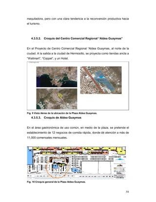 58
maquiladora, pero con una clara tendencia a la reconversión productiva hacia
el turismo.
4.3.5.2. Croquis del Centro Comercial Regional “Aldea Guaymas”
En el Proyecto de Centro Comercial Regional “Aldea Guaymas, al norte de la
ciudad. A la salida a la ciudad de Hermosillo, se proyecta como tiendas ancla a
“Waltmart”, “Coppel”, y un Hotel.
Fig. 9 Vista Aérea de la ubicación de la Plaza Aldea Guaymas.
4.3.5.3. Croquis de Aldea Guaymas
En el área gastronómica de uso común, en medio de la plaza, se pretende el
establecimiento de 12 negocios de comida rápida, donde dé atención a más de
11,000 comensales mensuales.
Fig. 10 Croquis general de la Plaza Aldea Guaymas.
 