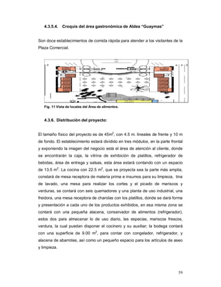 59
4.3.5.4. Croquis del área gastronómica de Aldea “Guaymas”
Son doce establecimientos de comida rápida para atender a los visitantes de la
Plaza Comercial.
Fig. 11 Vista de locales del Área de alimentos.
4.3.6. Distribución del proyecto:
El tamaño físico del proyecto es de 45m2
, con 4.5 m. lineales de frente y 10 m
de fondo. El establecimiento estará dividido en tres módulos, en la parte frontal
y exponiendo la imagen del negocio está el área de atención al cliente, donde
se encontrarán la caja, la vitrina de exhibición de platillos, refrigerador de
bebidas, área de entrega y salsas, esta área estará contando con un espacio
de 13.5 m2
. La cocina con 22.5 m2
, que se proyecta sea la parte más amplia,
constará de mesa receptora de materia prima e insumos para su limpieza, tina
de lavado, una mesa para realizar los cortes y el picado de mariscos y
verduras, se contará con seis quemadores y una planta de uso industrial, una
freidora, una mesa receptora de charolas con los platillos, donde se dará forma
y presentación a cada uno de los productos exhibidos, en esa misma zona se
contará con una pequeña alacena, conservador de alimentos (refrigerador),
estos dos para almacenar lo de uso diario, las especias, mariscos frescos,
verdura, la cual puedan disponer el cocinero y su auxiliar; la bodega contará
con una superficie de 9.00 m2
, para contar con congelador, refrigerador, y
alacena de abarrotes, así como un pequeño espacio para los artículos de aseo
y limpieza.
 